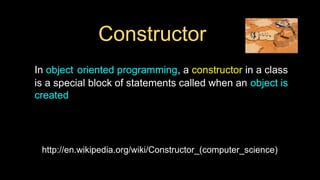 Constructor
In object oriented programming, a constructor in a class
is a special block of statements called when an object is
created
http://en.wikipedia.org/wiki/Constructor_(computer_science)
 