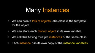 Many Instances
• We can create lots of objects - the class is the template
for the object
• We can store each distinct object in its own variable
• We call this having multiple instances of the same class
• Each instance has its own copy of the instance variables
 