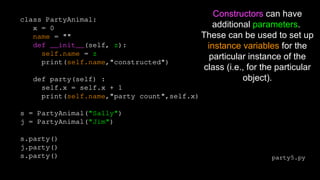 Constructors can have
additional parameters.
These can be used to set up
instance variables for the
particular instance of the
class (i.e., for the particular
object).
party5.py
class PartyAnimal:
x = 0
name = ""
def __init__(self, z):
self.name = z
print(self.name,"constructed")
def party(self) :
self.x = self.x + 1
print(self.name,"party count",self.x)
s = PartyAnimal("Sally")
j = PartyAnimal("Jim")
s.party()
j.party()
s.party()
 