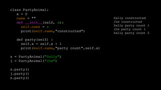class PartyAnimal:
x = 0
name = ""
def __init__(self, z):
self.name = z
print(self.name,"constructed")
def party(self) :
self.x = self.x + 1
print(self.name,"party count",self.x)
s = PartyAnimal("Sally")
j = PartyAnimal("Jim")
s.party()
j.party()
s.party()
Sally constructed
Jim constructed
Sally party count 1
Jim party count 1
Sally party count 2
 