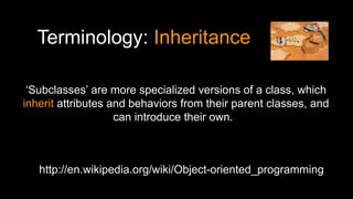 Terminology: Inheritance
http://en.wikipedia.org/wiki/Object-oriented_programming
‘Subclasses’ are more specialized versions of a class, which
inherit attributes and behaviors from their parent classes, and
can introduce their own.
 
