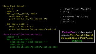 class PartyAnimal:
x = 0
name = ""
def __init__(self, nam):
self.name = nam
print(self.name,"constructed")
def party(self) :
self.x = self.x + 1
print(self.name,"party count",self.x)
class FootballFan(PartyAnimal):
points = 0
def touchdown(self):
self.points = self.points + 7
self.party()
print(self.name,"points",self.points)
s = PartyAnimal("Sally")
s.party()
j = FootballFan("Jim")
j.party()
j.touchdown()
FootballFan is a class which
extends PartyAnimal. It has all
the capabilities of PartyAnimal
and more.
 