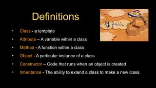 Definitions
• Class - a template
• Attribute – A variable within a class
• Method - A function within a class
• Object - A particular instance of a class
• Constructor – Code that runs when an object is created
• Inheritance - The ability to extend a class to make a new class.
 