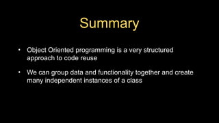 Summary
• Object Oriented programming is a very structured
approach to code reuse
• We can group data and functionality together and create
many independent instances of a class
 