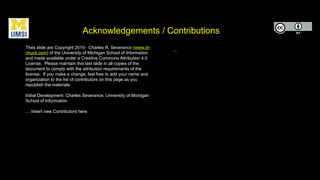 Acknowledgements / Contributions
Thes slide are Copyright 2010- Charles R. Severance (www.dr-
chuck.com) of the University of Michigan School of Information
and made available under a Creative Commons Attribution 4.0
License. Please maintain this last slide in all copies of the
document to comply with the attribution requirements of the
license. If you make a change, feel free to add your name and
organization to the list of contributors on this page as you
republish the materials.
Initial Development: Charles Severance, University of Michigan
School of Information
… Insert new Contributors here
...
 