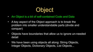 Object
• An Object is a bit of self-contained Code and Data
• A key aspect of the Object approach is to break the
problem into smaller understandable parts (divide and
conquer)
• Objects have boundaries that allow us to ignore un-needed
detail
• We have been using objects all along: String Objects,
Integer Objects, Dictionary Objects, List Objects...
 
