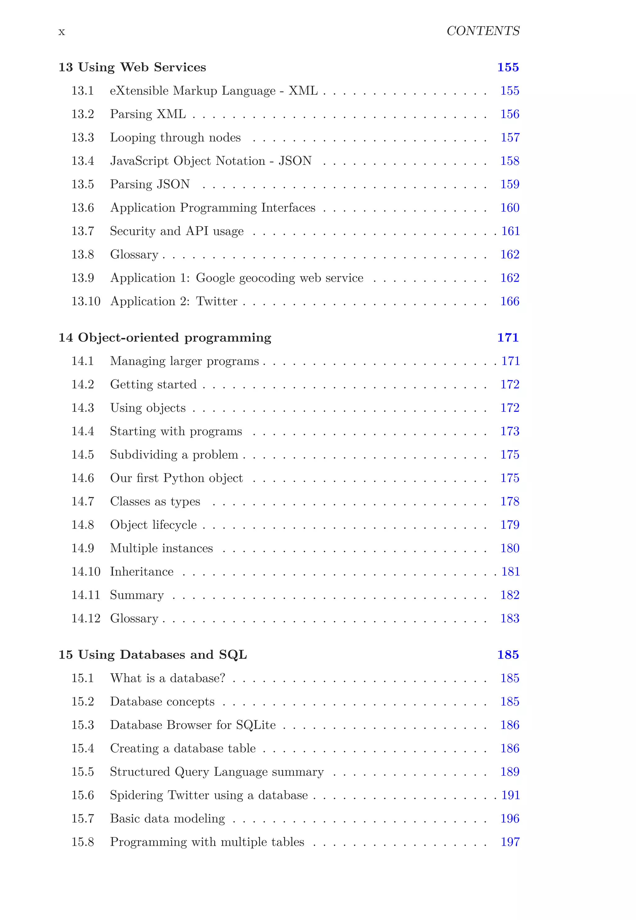 x CONTENTS
13 Using Web Services 155
13.1 eXtensible Markup Language - XML . . . . . . . . . . . . . . . . . 155
13.2 Parsing XML . . . . . . . . . . . . . . . . . . . . . . . . . . . . . . 156
13.3 Looping through nodes . . . . . . . . . . . . . . . . . . . . . . . . 157
13.4 JavaScript Object Notation - JSON . . . . . . . . . . . . . . . . . 158
13.5 Parsing JSON . . . . . . . . . . . . . . . . . . . . . . . . . . . . . 159
13.6 Application Programming Interfaces . . . . . . . . . . . . . . . . . 160
13.7 Security and API usage . . . . . . . . . . . . . . . . . . . . . . . . . 161
13.8 Glossary . . . . . . . . . . . . . . . . . . . . . . . . . . . . . . . . . 162
13.9 Application 1: Google geocoding web service . . . . . . . . . . . . 162
13.10 Application 2: Twitter . . . . . . . . . . . . . . . . . . . . . . . . . 166
14 Object-oriented programming 171
14.1 Managing larger programs . . . . . . . . . . . . . . . . . . . . . . . . 171
14.2 Getting started . . . . . . . . . . . . . . . . . . . . . . . . . . . . . 172
14.3 Using objects . . . . . . . . . . . . . . . . . . . . . . . . . . . . . . 172
14.4 Starting with programs . . . . . . . . . . . . . . . . . . . . . . . . 173
14.5 Subdividing a problem . . . . . . . . . . . . . . . . . . . . . . . . . 175
14.6 Our ﬁrst Python object . . . . . . . . . . . . . . . . . . . . . . . . 175
14.7 Classes as types . . . . . . . . . . . . . . . . . . . . . . . . . . . . 178
14.8 Object lifecycle . . . . . . . . . . . . . . . . . . . . . . . . . . . . . 179
14.9 Multiple instances . . . . . . . . . . . . . . . . . . . . . . . . . . . 180
14.10 Inheritance . . . . . . . . . . . . . . . . . . . . . . . . . . . . . . . . 181
14.11 Summary . . . . . . . . . . . . . . . . . . . . . . . . . . . . . . . . 182
14.12 Glossary . . . . . . . . . . . . . . . . . . . . . . . . . . . . . . . . . 183
15 Using Databases and SQL 185
15.1 What is a database? . . . . . . . . . . . . . . . . . . . . . . . . . . 185
15.2 Database concepts . . . . . . . . . . . . . . . . . . . . . . . . . . . 185
15.3 Database Browser for SQLite . . . . . . . . . . . . . . . . . . . . . 186
15.4 Creating a database table . . . . . . . . . . . . . . . . . . . . . . . 186
15.5 Structured Query Language summary . . . . . . . . . . . . . . . . 189
15.6 Spidering Twitter using a database . . . . . . . . . . . . . . . . . . . 191
15.7 Basic data modeling . . . . . . . . . . . . . . . . . . . . . . . . . . 196
15.8 Programming with multiple tables . . . . . . . . . . . . . . . . . . 197
 