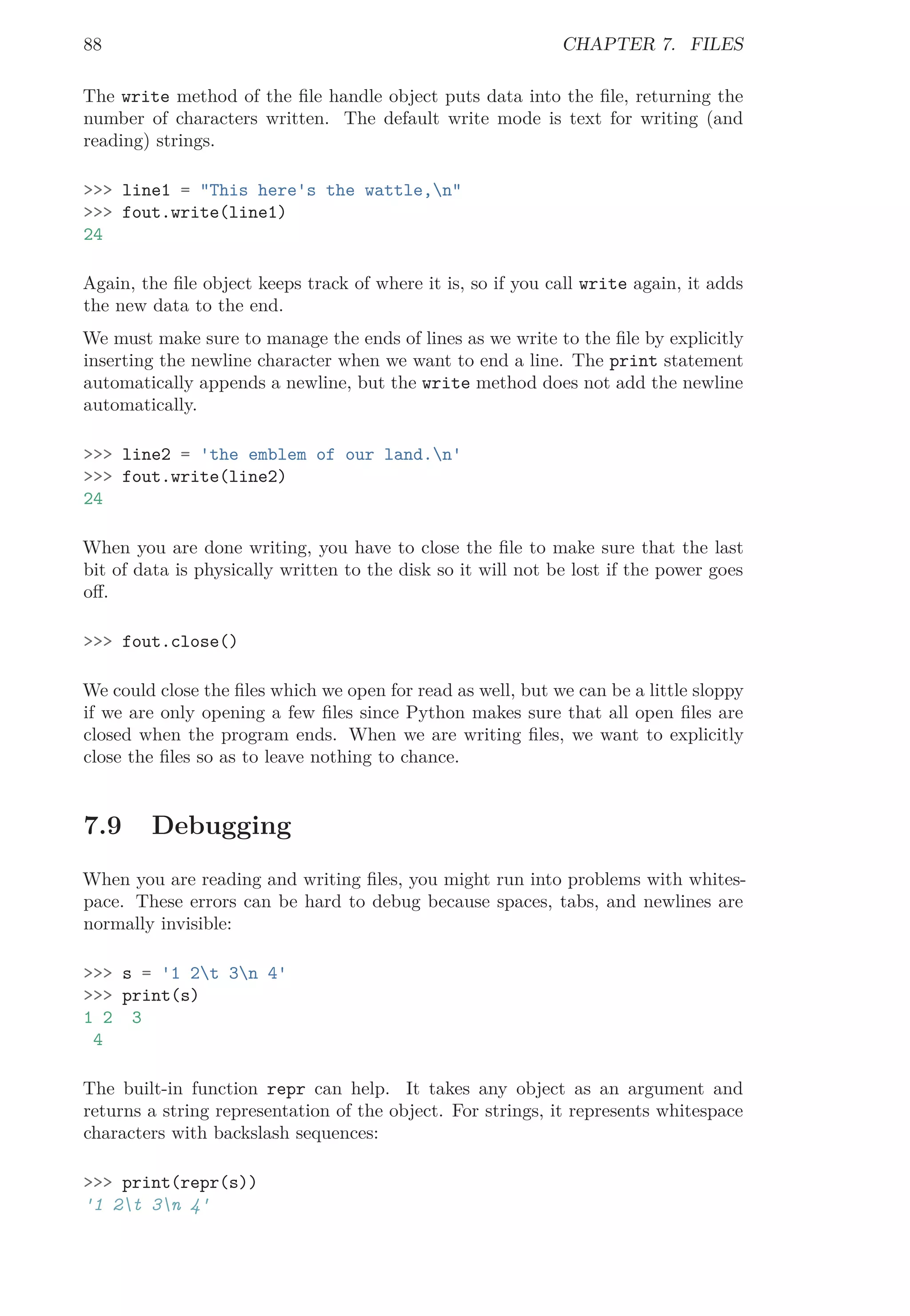 88 CHAPTER 7. FILES
The write method of the ﬁle handle object puts data into the ﬁle, returning the
number of characters written. The default write mode is text for writing (and
reading) strings.
>>> line1 = "This here's the wattle,n"
>>> fout.write(line1)
24
Again, the ﬁle object keeps track of where it is, so if you call write again, it adds
the new data to the end.
We must make sure to manage the ends of lines as we write to the ﬁle by explicitly
inserting the newline character when we want to end a line. The print statement
automatically appends a newline, but the write method does not add the newline
automatically.
>>> line2 = 'the emblem of our land.n'
>>> fout.write(line2)
24
When you are done writing, you have to close the ﬁle to make sure that the last
bit of data is physically written to the disk so it will not be lost if the power goes
oﬀ.
>>> fout.close()
We could close the ﬁles which we open for read as well, but we can be a little sloppy
if we are only opening a few ﬁles since Python makes sure that all open ﬁles are
closed when the program ends. When we are writing ﬁles, we want to explicitly
close the ﬁles so as to leave nothing to chance.
7.9 Debugging
When you are reading and writing ﬁles, you might run into problems with whites-
pace. These errors can be hard to debug because spaces, tabs, and newlines are
normally invisible:
>>> s = '1 2t 3n 4'
>>> print(s)
1 2 3
4
The built-in function repr can help. It takes any object as an argument and
returns a string representation of the object. For strings, it represents whitespace
characters with backslash sequences:
>>> print(repr(s))
'1 2t 3n 4'
 