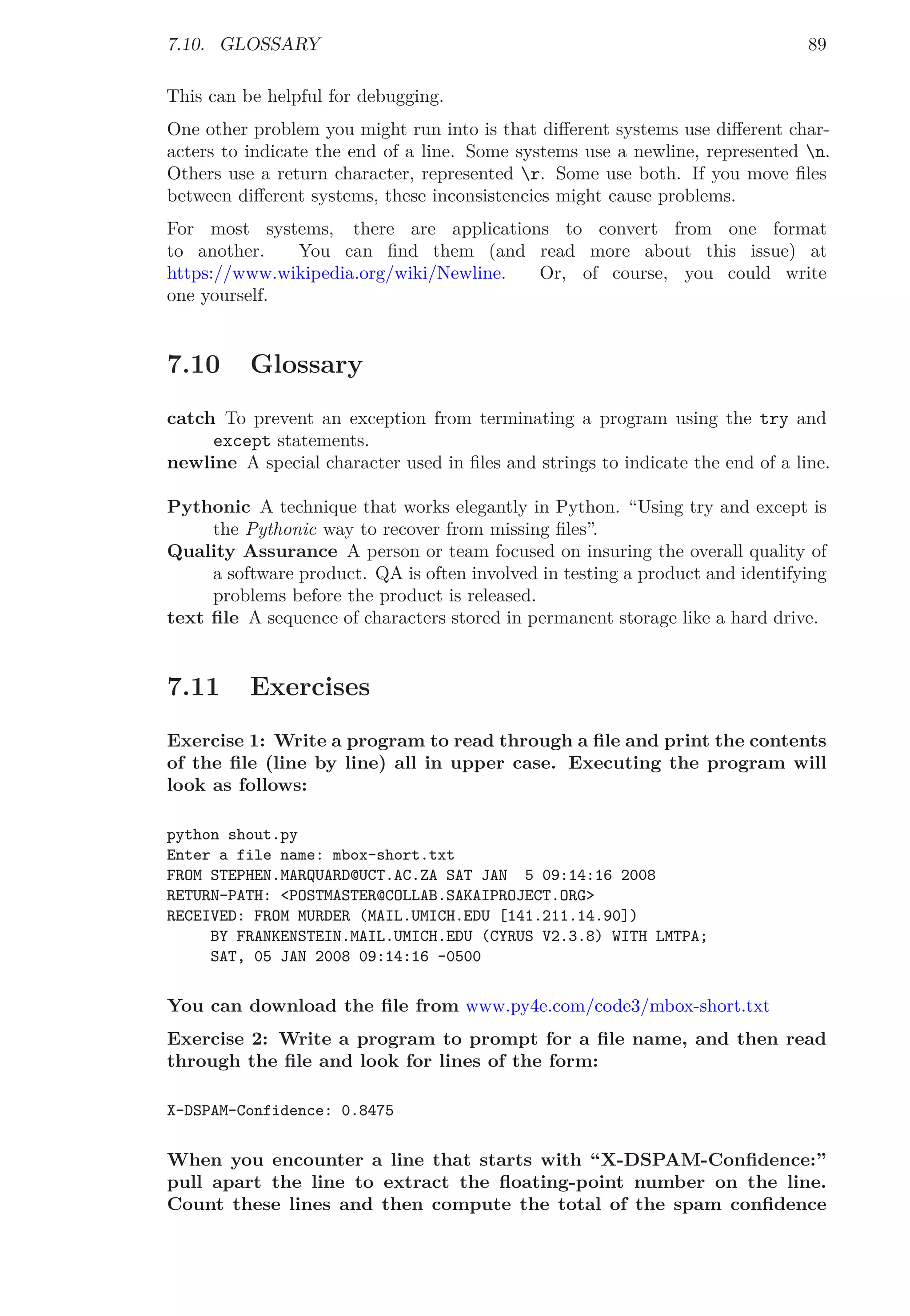 7.10. GLOSSARY 89
This can be helpful for debugging.
One other problem you might run into is that diﬀerent systems use diﬀerent char-
acters to indicate the end of a line. Some systems use a newline, represented n.
Others use a return character, represented r. Some use both. If you move ﬁles
between diﬀerent systems, these inconsistencies might cause problems.
For most systems, there are applications to convert from one format
to another. You can ﬁnd them (and read more about this issue) at
https://www.wikipedia.org/wiki/Newline. Or, of course, you could write
one yourself.
7.10 Glossary
catch To prevent an exception from terminating a program using the try and
except statements.
newline A special character used in ﬁles and strings to indicate the end of a line.
Pythonic A technique that works elegantly in Python. “Using try and except is
the Pythonic way to recover from missing ﬁles”.
Quality Assurance A person or team focused on insuring the overall quality of
a software product. QA is often involved in testing a product and identifying
problems before the product is released.
text ﬁle A sequence of characters stored in permanent storage like a hard drive.
7.11 Exercises
Exercise 1: Write a program to read through a ﬁle and print the contents
of the ﬁle (line by line) all in upper case. Executing the program will
look as follows:
python shout.py
Enter a file name: mbox-short.txt
FROM STEPHEN.MARQUARD@UCT.AC.ZA SAT JAN 5 09:14:16 2008
RETURN-PATH: <POSTMASTER@COLLAB.SAKAIPROJECT.ORG>
RECEIVED: FROM MURDER (MAIL.UMICH.EDU [141.211.14.90])
BY FRANKENSTEIN.MAIL.UMICH.EDU (CYRUS V2.3.8) WITH LMTPA;
SAT, 05 JAN 2008 09:14:16 -0500
You can download the ﬁle from www.py4e.com/code3/mbox-short.txt
Exercise 2: Write a program to prompt for a ﬁle name, and then read
through the ﬁle and look for lines of the form:
X-DSPAM-Confidence: 0.8475
When you encounter a line that starts with “X-DSPAM-Conﬁdence:”
pull apart the line to extract the ﬂoating-point number on the line.
Count these lines and then compute the total of the spam conﬁdence
 