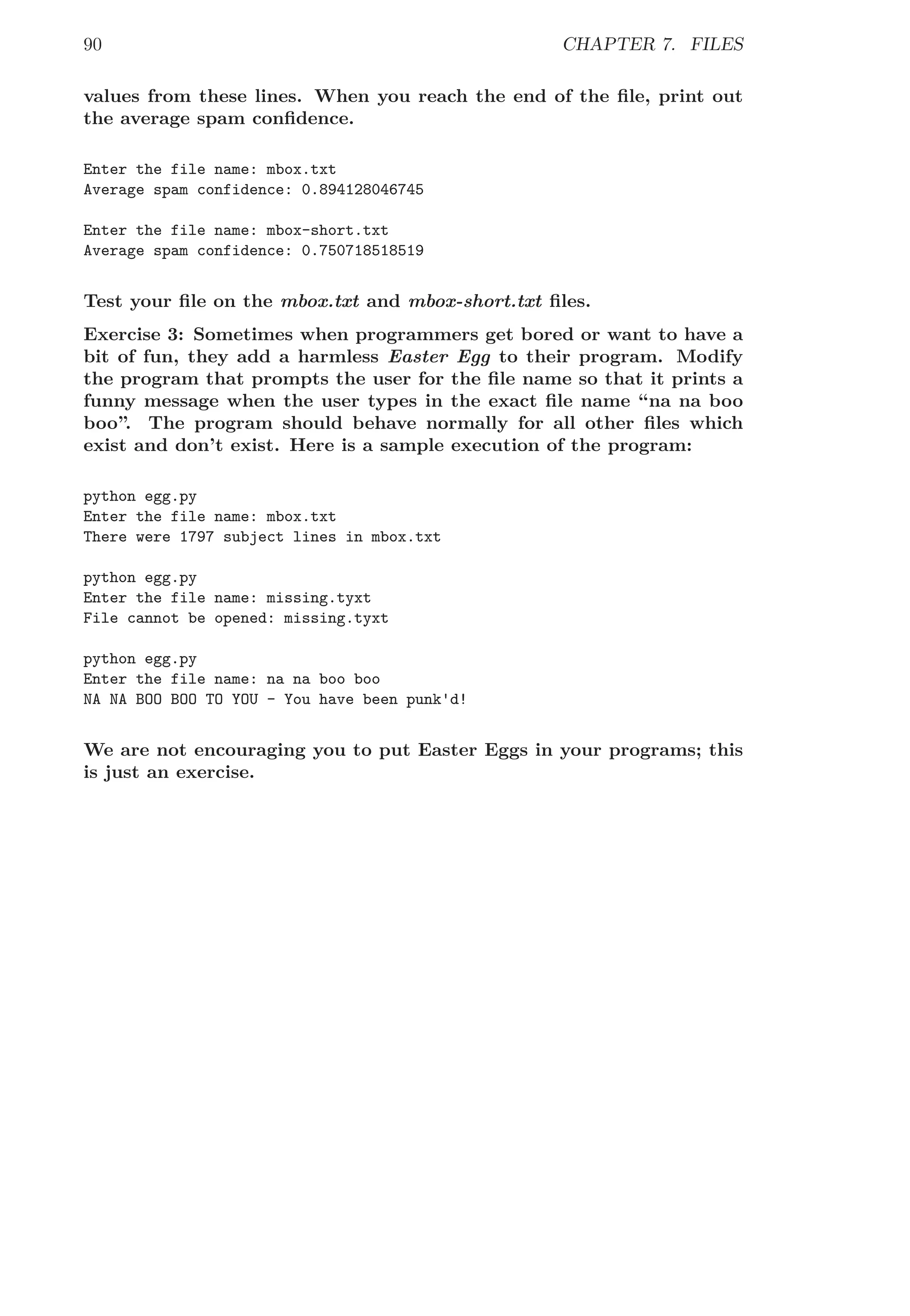 90 CHAPTER 7. FILES
values from these lines. When you reach the end of the ﬁle, print out
the average spam conﬁdence.
Enter the file name: mbox.txt
Average spam confidence: 0.894128046745
Enter the file name: mbox-short.txt
Average spam confidence: 0.750718518519
Test your ﬁle on the mbox.txt and mbox-short.txt ﬁles.
Exercise 3: Sometimes when programmers get bored or want to have a
bit of fun, they add a harmless Easter Egg to their program. Modify
the program that prompts the user for the ﬁle name so that it prints a
funny message when the user types in the exact ﬁle name “na na boo
boo”. The program should behave normally for all other ﬁles which
exist and don’t exist. Here is a sample execution of the program:
python egg.py
Enter the file name: mbox.txt
There were 1797 subject lines in mbox.txt
python egg.py
Enter the file name: missing.tyxt
File cannot be opened: missing.tyxt
python egg.py
Enter the file name: na na boo boo
NA NA BOO BOO TO YOU - You have been punk'd!
We are not encouraging you to put Easter Eggs in your programs; this
is just an exercise.
 