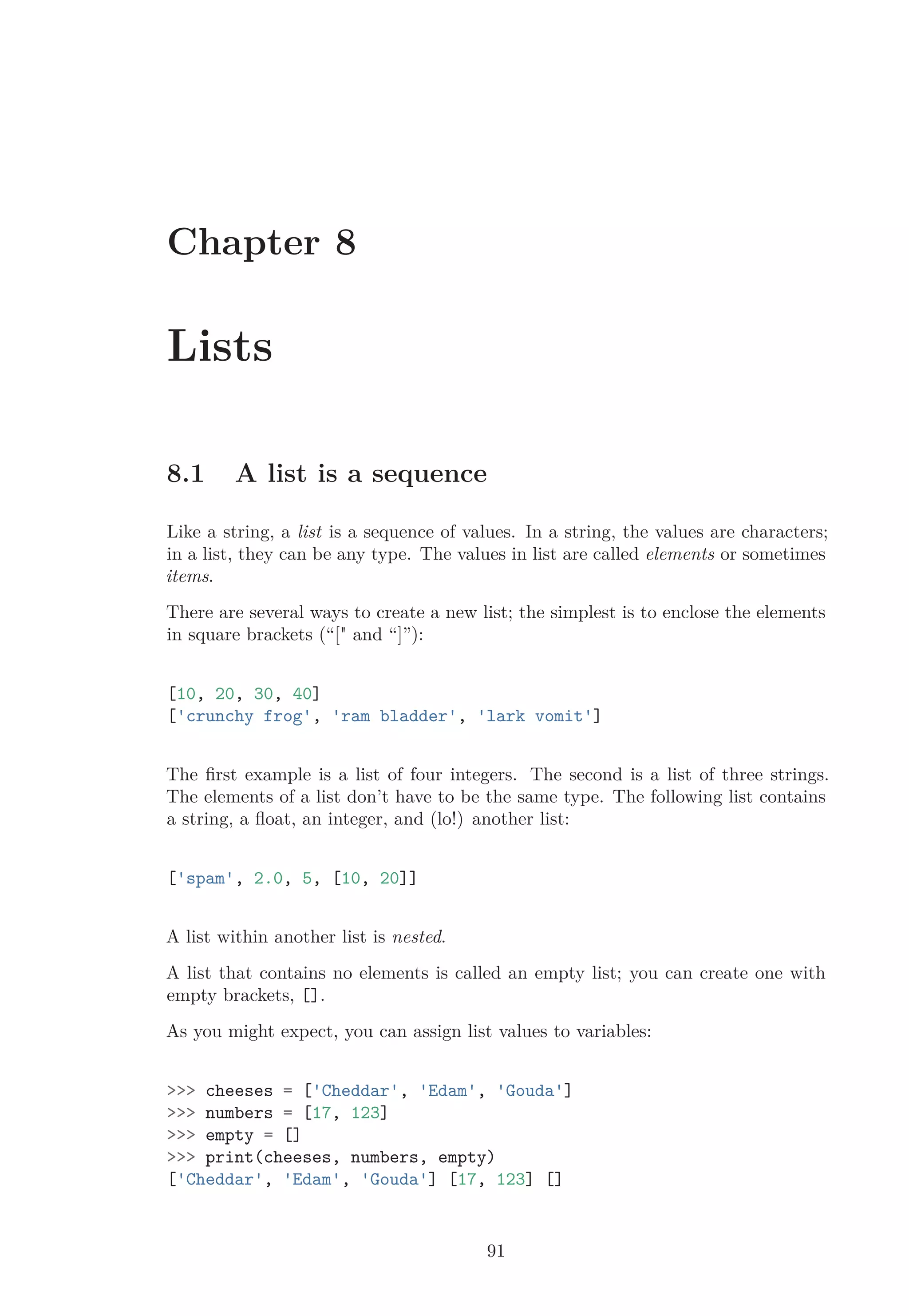 Chapter 8
Lists
8.1 A list is a sequence
Like a string, a list is a sequence of values. In a string, the values are characters;
in a list, they can be any type. The values in list are called elements or sometimes
items.
There are several ways to create a new list; the simplest is to enclose the elements
in square brackets (“[" and “]”):
[10, 20, 30, 40]
['crunchy frog', 'ram bladder', 'lark vomit']
The ﬁrst example is a list of four integers. The second is a list of three strings.
The elements of a list don’t have to be the same type. The following list contains
a string, a ﬂoat, an integer, and (lo!) another list:
['spam', 2.0, 5, [10, 20]]
A list within another list is nested.
A list that contains no elements is called an empty list; you can create one with
empty brackets, [].
As you might expect, you can assign list values to variables:
>>> cheeses = ['Cheddar', 'Edam', 'Gouda']
>>> numbers = [17, 123]
>>> empty = []
>>> print(cheeses, numbers, empty)
['Cheddar', 'Edam', 'Gouda'] [17, 123] []
91
 