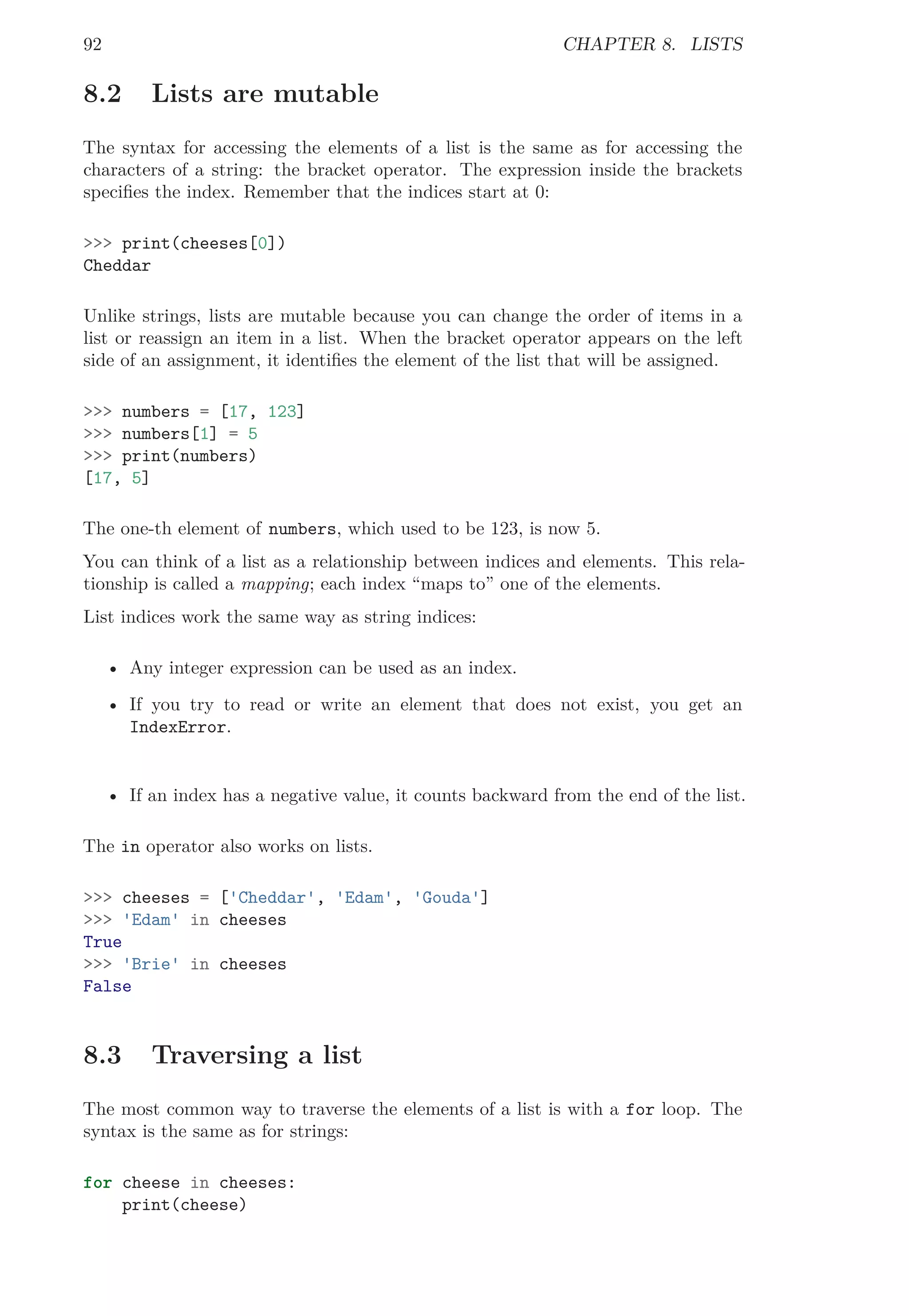 92 CHAPTER 8. LISTS
8.2 Lists are mutable
The syntax for accessing the elements of a list is the same as for accessing the
characters of a string: the bracket operator. The expression inside the brackets
speciﬁes the index. Remember that the indices start at 0:
>>> print(cheeses[0])
Cheddar
Unlike strings, lists are mutable because you can change the order of items in a
list or reassign an item in a list. When the bracket operator appears on the left
side of an assignment, it identiﬁes the element of the list that will be assigned.
>>> numbers = [17, 123]
>>> numbers[1] = 5
>>> print(numbers)
[17, 5]
The one-th element of numbers, which used to be 123, is now 5.
You can think of a list as a relationship between indices and elements. This rela-
tionship is called a mapping; each index “maps to” one of the elements.
List indices work the same way as string indices:
• Any integer expression can be used as an index.
• If you try to read or write an element that does not exist, you get an
IndexError.
• If an index has a negative value, it counts backward from the end of the list.
The in operator also works on lists.
>>> cheeses = ['Cheddar', 'Edam', 'Gouda']
>>> 'Edam' in cheeses
True
>>> 'Brie' in cheeses
False
8.3 Traversing a list
The most common way to traverse the elements of a list is with a for loop. The
syntax is the same as for strings:
for cheese in cheeses:
print(cheese)
 