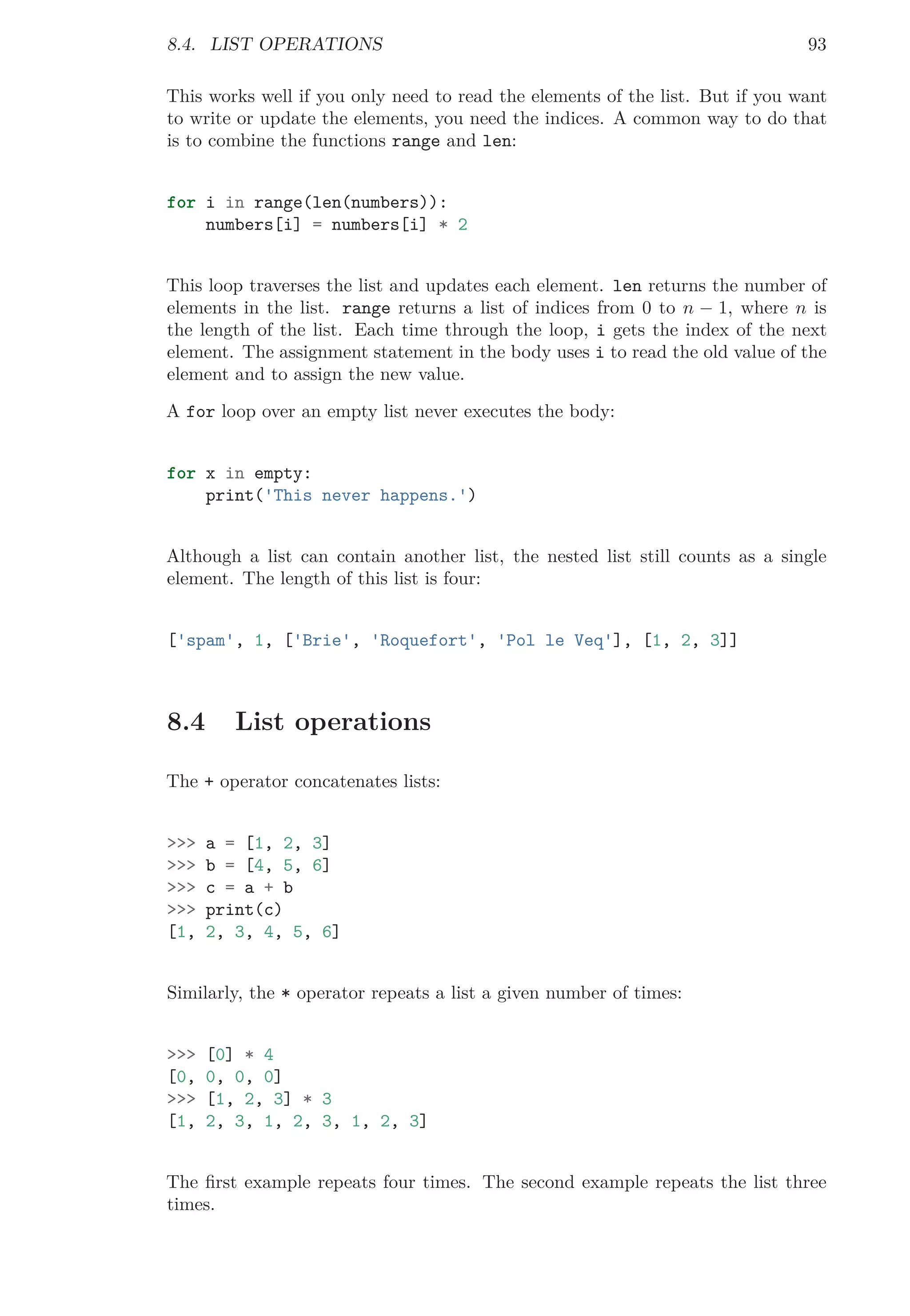 8.4. LIST OPERATIONS 93
This works well if you only need to read the elements of the list. But if you want
to write or update the elements, you need the indices. A common way to do that
is to combine the functions range and len:
for i in range(len(numbers)):
numbers[i] = numbers[i] * 2
This loop traverses the list and updates each element. len returns the number of
elements in the list. range returns a list of indices from 0 to n − 1, where n is
the length of the list. Each time through the loop, i gets the index of the next
element. The assignment statement in the body uses i to read the old value of the
element and to assign the new value.
A for loop over an empty list never executes the body:
for x in empty:
print('This never happens.')
Although a list can contain another list, the nested list still counts as a single
element. The length of this list is four:
['spam', 1, ['Brie', 'Roquefort', 'Pol le Veq'], [1, 2, 3]]
8.4 List operations
The + operator concatenates lists:
>>> a = [1, 2, 3]
>>> b = [4, 5, 6]
>>> c = a + b
>>> print(c)
[1, 2, 3, 4, 5, 6]
Similarly, the * operator repeats a list a given number of times:
>>> [0] * 4
[0, 0, 0, 0]
>>> [1, 2, 3] * 3
[1, 2, 3, 1, 2, 3, 1, 2, 3]
The ﬁrst example repeats four times. The second example repeats the list three
times.
 