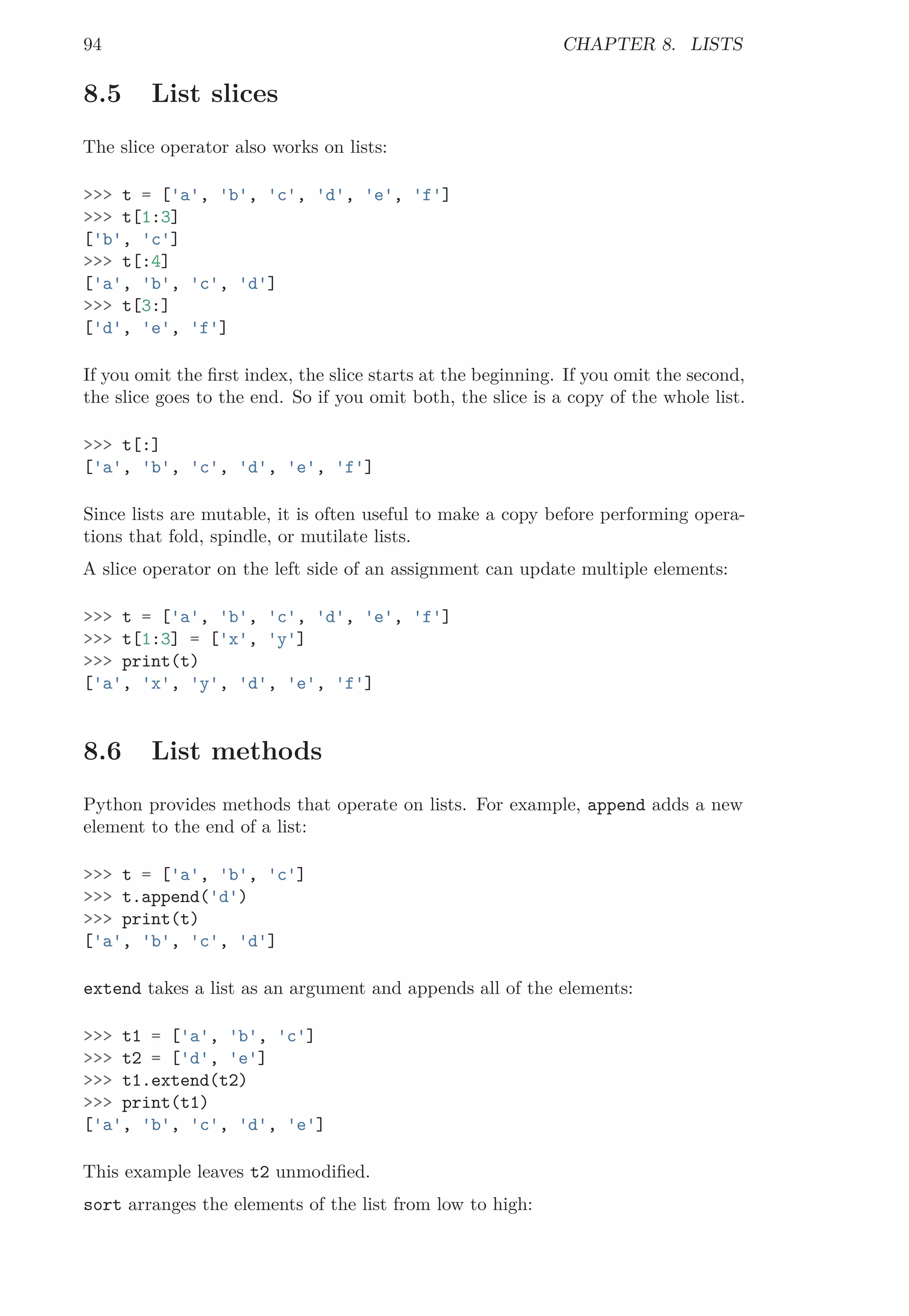94 CHAPTER 8. LISTS
8.5 List slices
The slice operator also works on lists:
>>> t = ['a', 'b', 'c', 'd', 'e', 'f']
>>> t[1:3]
['b', 'c']
>>> t[:4]
['a', 'b', 'c', 'd']
>>> t[3:]
['d', 'e', 'f']
If you omit the ﬁrst index, the slice starts at the beginning. If you omit the second,
the slice goes to the end. So if you omit both, the slice is a copy of the whole list.
>>> t[:]
['a', 'b', 'c', 'd', 'e', 'f']
Since lists are mutable, it is often useful to make a copy before performing opera-
tions that fold, spindle, or mutilate lists.
A slice operator on the left side of an assignment can update multiple elements:
>>> t = ['a', 'b', 'c', 'd', 'e', 'f']
>>> t[1:3] = ['x', 'y']
>>> print(t)
['a', 'x', 'y', 'd', 'e', 'f']
8.6 List methods
Python provides methods that operate on lists. For example, append adds a new
element to the end of a list:
>>> t = ['a', 'b', 'c']
>>> t.append('d')
>>> print(t)
['a', 'b', 'c', 'd']
extend takes a list as an argument and appends all of the elements:
>>> t1 = ['a', 'b', 'c']
>>> t2 = ['d', 'e']
>>> t1.extend(t2)
>>> print(t1)
['a', 'b', 'c', 'd', 'e']
This example leaves t2 unmodiﬁed.
sort arranges the elements of the list from low to high:
 