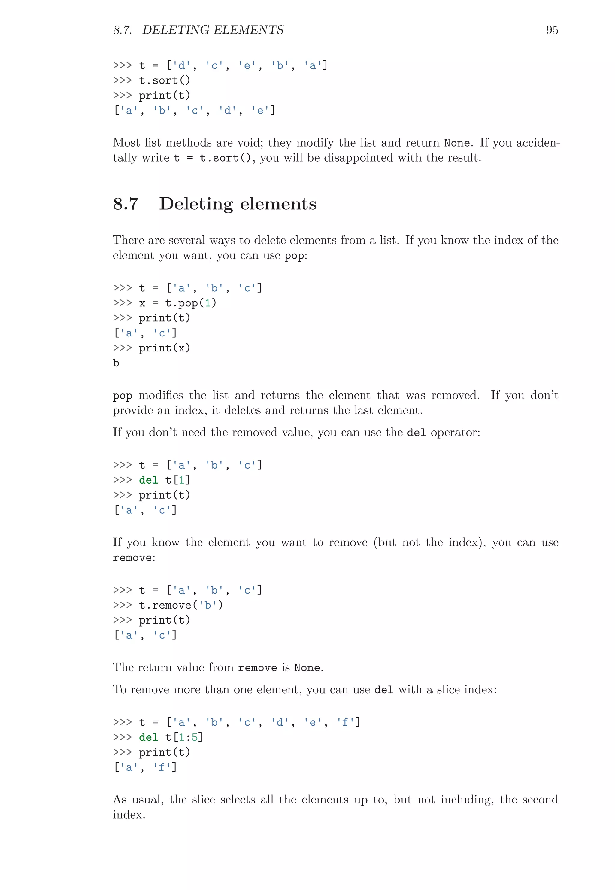 8.7. DELETING ELEMENTS 95
>>> t = ['d', 'c', 'e', 'b', 'a']
>>> t.sort()
>>> print(t)
['a', 'b', 'c', 'd', 'e']
Most list methods are void; they modify the list and return None. If you acciden-
tally write t = t.sort(), you will be disappointed with the result.
8.7 Deleting elements
There are several ways to delete elements from a list. If you know the index of the
element you want, you can use pop:
>>> t = ['a', 'b', 'c']
>>> x = t.pop(1)
>>> print(t)
['a', 'c']
>>> print(x)
b
pop modiﬁes the list and returns the element that was removed. If you don’t
provide an index, it deletes and returns the last element.
If you don’t need the removed value, you can use the del operator:
>>> t = ['a', 'b', 'c']
>>> del t[1]
>>> print(t)
['a', 'c']
If you know the element you want to remove (but not the index), you can use
remove:
>>> t = ['a', 'b', 'c']
>>> t.remove('b')
>>> print(t)
['a', 'c']
The return value from remove is None.
To remove more than one element, you can use del with a slice index:
>>> t = ['a', 'b', 'c', 'd', 'e', 'f']
>>> del t[1:5]
>>> print(t)
['a', 'f']
As usual, the slice selects all the elements up to, but not including, the second
index.
 