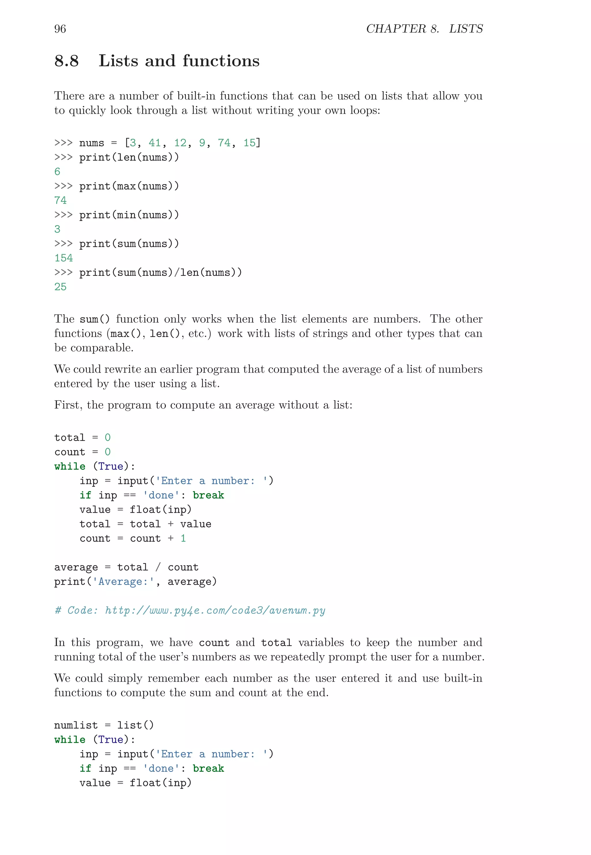 96 CHAPTER 8. LISTS
8.8 Lists and functions
There are a number of built-in functions that can be used on lists that allow you
to quickly look through a list without writing your own loops:
>>> nums = [3, 41, 12, 9, 74, 15]
>>> print(len(nums))
6
>>> print(max(nums))
74
>>> print(min(nums))
3
>>> print(sum(nums))
154
>>> print(sum(nums)/len(nums))
25
The sum() function only works when the list elements are numbers. The other
functions (max(), len(), etc.) work with lists of strings and other types that can
be comparable.
We could rewrite an earlier program that computed the average of a list of numbers
entered by the user using a list.
First, the program to compute an average without a list:
total = 0
count = 0
while (True):
inp = input('Enter a number: ')
if inp == 'done': break
value = float(inp)
total = total + value
count = count + 1
average = total / count
print('Average:', average)
# Code: http://www.py4e.com/code3/avenum.py
In this program, we have count and total variables to keep the number and
running total of the user’s numbers as we repeatedly prompt the user for a number.
We could simply remember each number as the user entered it and use built-in
functions to compute the sum and count at the end.
numlist = list()
while (True):
inp = input('Enter a number: ')
if inp == 'done': break
value = float(inp)
 