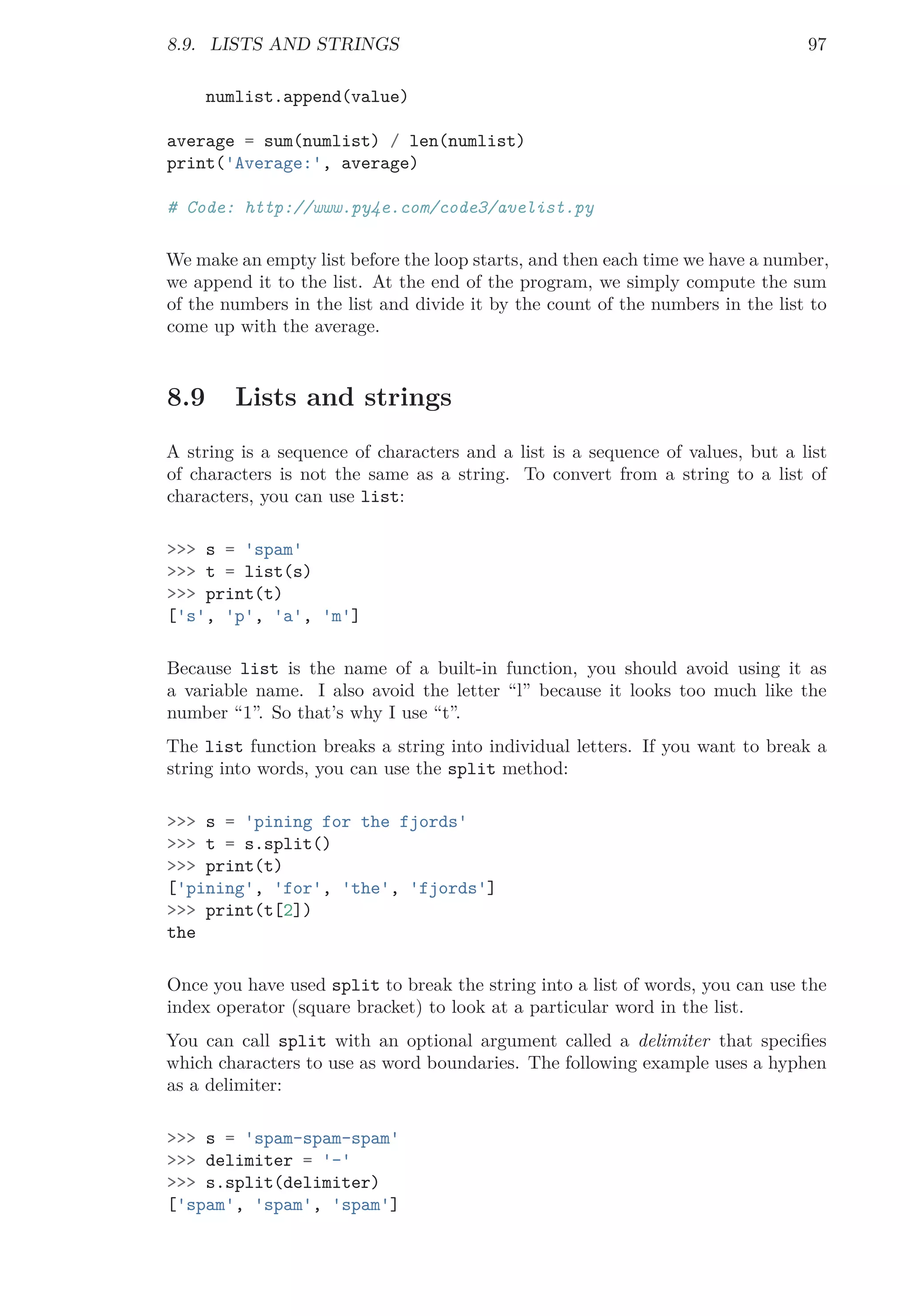 8.9. LISTS AND STRINGS 97
numlist.append(value)
average = sum(numlist) / len(numlist)
print('Average:', average)
# Code: http://www.py4e.com/code3/avelist.py
We make an empty list before the loop starts, and then each time we have a number,
we append it to the list. At the end of the program, we simply compute the sum
of the numbers in the list and divide it by the count of the numbers in the list to
come up with the average.
8.9 Lists and strings
A string is a sequence of characters and a list is a sequence of values, but a list
of characters is not the same as a string. To convert from a string to a list of
characters, you can use list:
>>> s = 'spam'
>>> t = list(s)
>>> print(t)
['s', 'p', 'a', 'm']
Because list is the name of a built-in function, you should avoid using it as
a variable name. I also avoid the letter “l” because it looks too much like the
number “1”. So that’s why I use “t”.
The list function breaks a string into individual letters. If you want to break a
string into words, you can use the split method:
>>> s = 'pining for the fjords'
>>> t = s.split()
>>> print(t)
['pining', 'for', 'the', 'fjords']
>>> print(t[2])
the
Once you have used split to break the string into a list of words, you can use the
index operator (square bracket) to look at a particular word in the list.
You can call split with an optional argument called a delimiter that speciﬁes
which characters to use as word boundaries. The following example uses a hyphen
as a delimiter:
>>> s = 'spam-spam-spam'
>>> delimiter = '-'
>>> s.split(delimiter)
['spam', 'spam', 'spam']
 