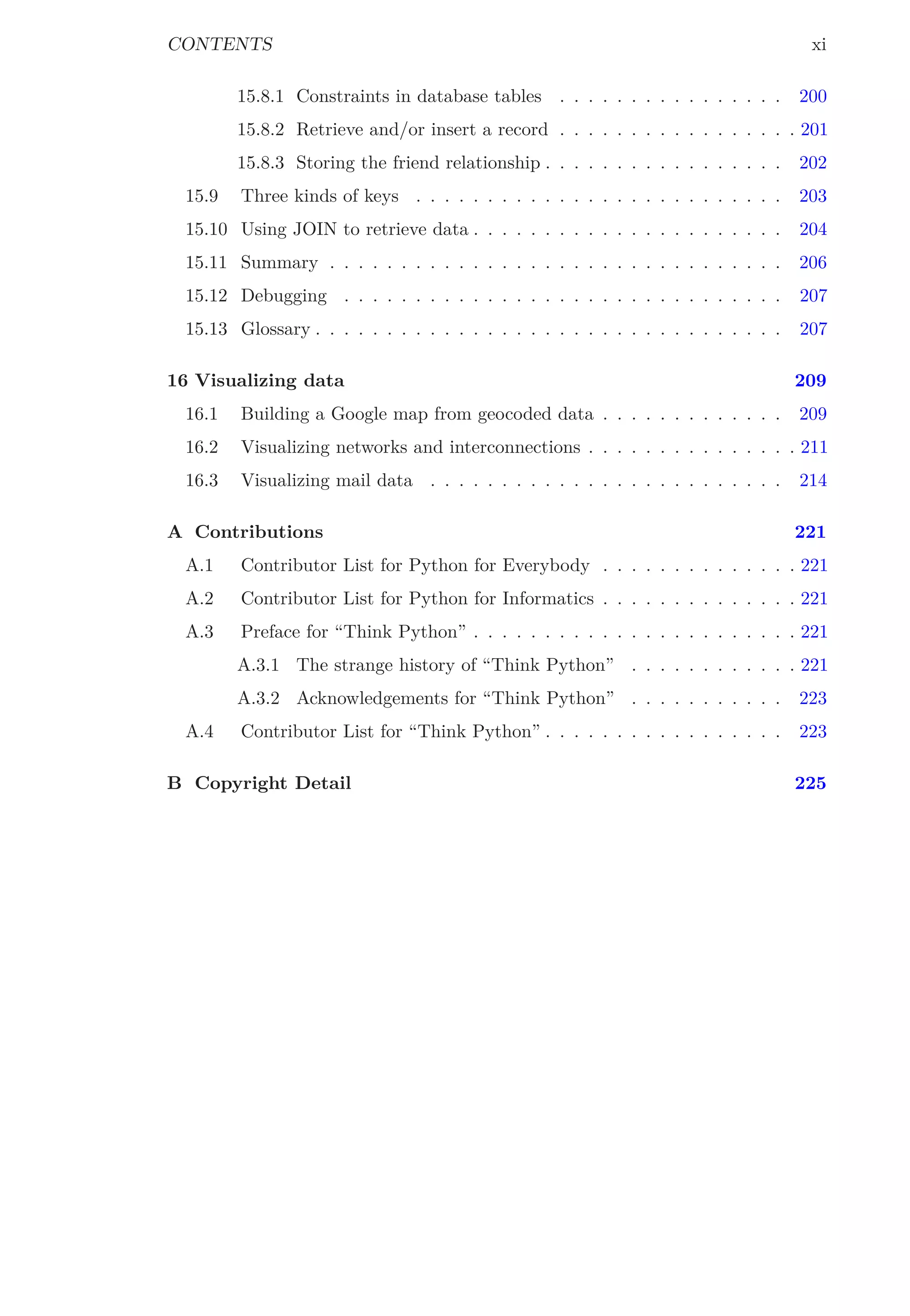 CONTENTS xi
15.8.1 Constraints in database tables . . . . . . . . . . . . . . . . 200
15.8.2 Retrieve and/or insert a record . . . . . . . . . . . . . . . . . 201
15.8.3 Storing the friend relationship . . . . . . . . . . . . . . . . . 202
15.9 Three kinds of keys . . . . . . . . . . . . . . . . . . . . . . . . . . 203
15.10 Using JOIN to retrieve data . . . . . . . . . . . . . . . . . . . . . . 204
15.11 Summary . . . . . . . . . . . . . . . . . . . . . . . . . . . . . . . . 206
15.12 Debugging . . . . . . . . . . . . . . . . . . . . . . . . . . . . . . . 207
15.13 Glossary . . . . . . . . . . . . . . . . . . . . . . . . . . . . . . . . . 207
16 Visualizing data 209
16.1 Building a Google map from geocoded data . . . . . . . . . . . . . 209
16.2 Visualizing networks and interconnections . . . . . . . . . . . . . . . 211
16.3 Visualizing mail data . . . . . . . . . . . . . . . . . . . . . . . . . 214
A Contributions 221
A.1 Contributor List for Python for Everybody . . . . . . . . . . . . . . 221
A.2 Contributor List for Python for Informatics . . . . . . . . . . . . . . 221
A.3 Preface for “Think Python” . . . . . . . . . . . . . . . . . . . . . . . 221
A.3.1 The strange history of “Think Python” . . . . . . . . . . . . 221
A.3.2 Acknowledgements for “Think Python” . . . . . . . . . . . 223
A.4 Contributor List for “Think Python” . . . . . . . . . . . . . . . . . 223
B Copyright Detail 225
 
