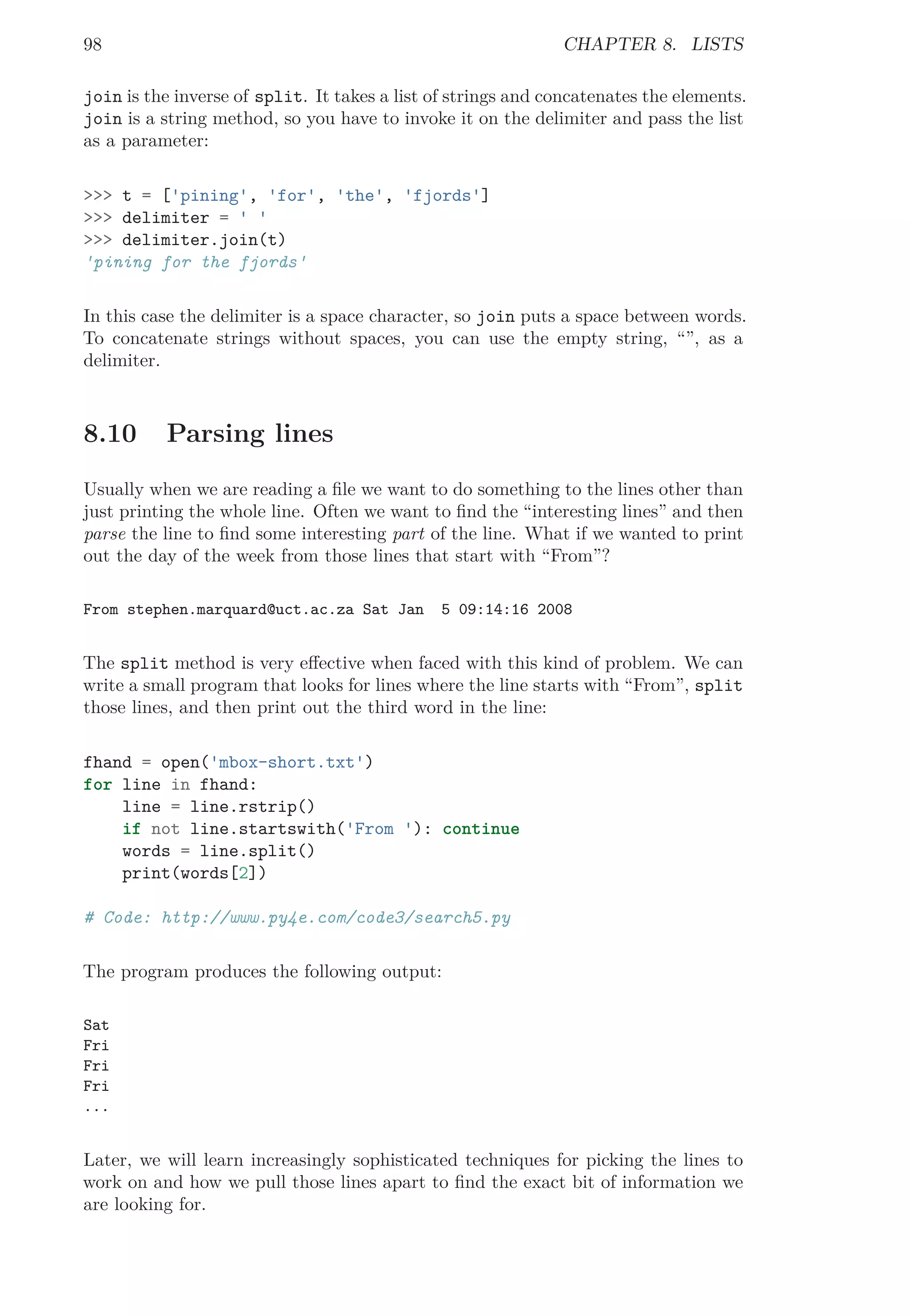 98 CHAPTER 8. LISTS
join is the inverse of split. It takes a list of strings and concatenates the elements.
join is a string method, so you have to invoke it on the delimiter and pass the list
as a parameter:
>>> t = ['pining', 'for', 'the', 'fjords']
>>> delimiter = ' '
>>> delimiter.join(t)
'pining for the fjords'
In this case the delimiter is a space character, so join puts a space between words.
To concatenate strings without spaces, you can use the empty string, “”, as a
delimiter.
8.10 Parsing lines
Usually when we are reading a ﬁle we want to do something to the lines other than
just printing the whole line. Often we want to ﬁnd the “interesting lines” and then
parse the line to ﬁnd some interesting part of the line. What if we wanted to print
out the day of the week from those lines that start with “From”?
From stephen.marquard@uct.ac.za Sat Jan 5 09:14:16 2008
The split method is very eﬀective when faced with this kind of problem. We can
write a small program that looks for lines where the line starts with “From”, split
those lines, and then print out the third word in the line:
fhand = open('mbox-short.txt')
for line in fhand:
line = line.rstrip()
if not line.startswith('From '): continue
words = line.split()
print(words[2])
# Code: http://www.py4e.com/code3/search5.py
The program produces the following output:
Sat
Fri
Fri
Fri
...
Later, we will learn increasingly sophisticated techniques for picking the lines to
work on and how we pull those lines apart to ﬁnd the exact bit of information we
are looking for.
 