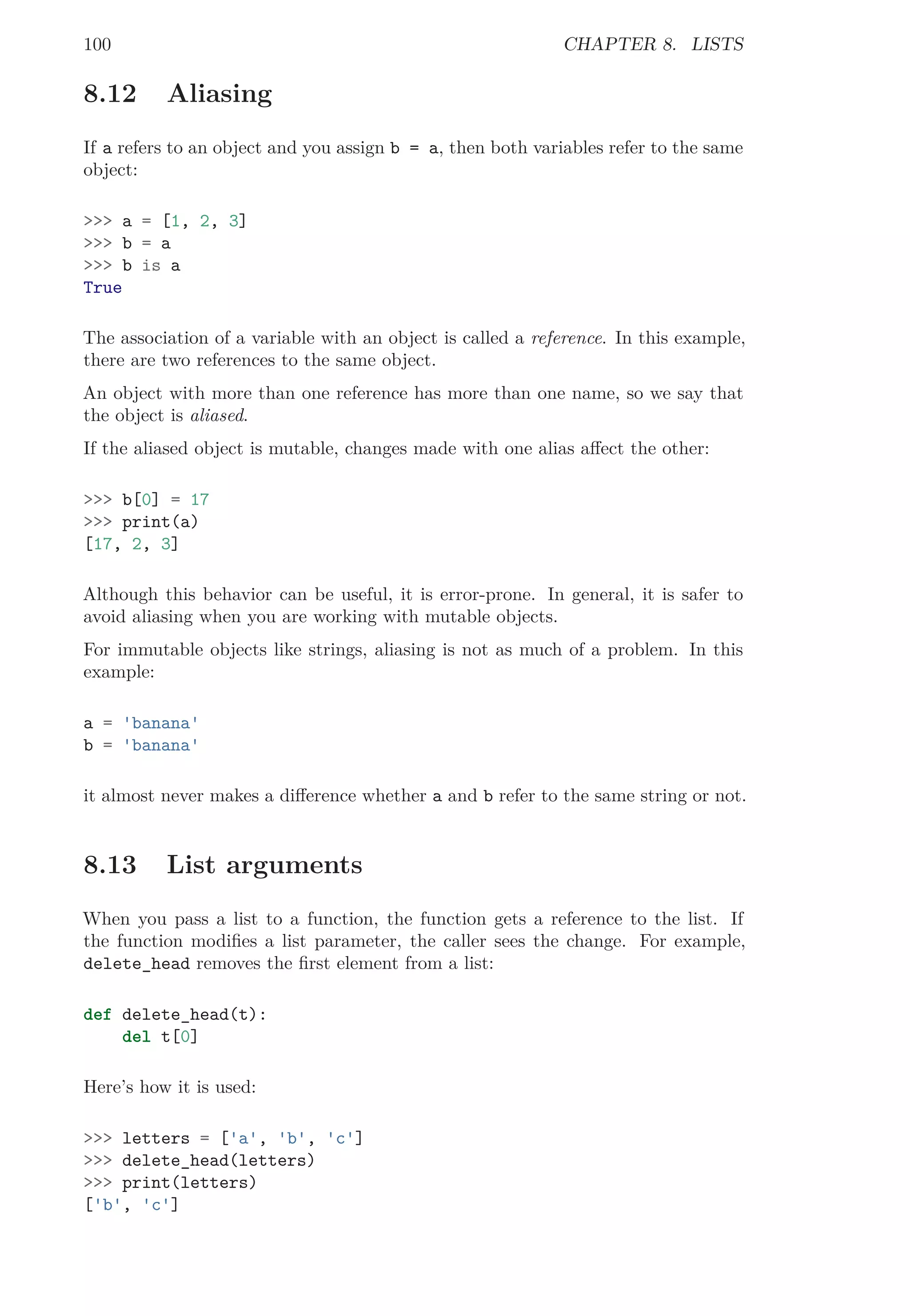 100 CHAPTER 8. LISTS
8.12 Aliasing
If a refers to an object and you assign b = a, then both variables refer to the same
object:
>>> a = [1, 2, 3]
>>> b = a
>>> b is a
True
The association of a variable with an object is called a reference. In this example,
there are two references to the same object.
An object with more than one reference has more than one name, so we say that
the object is aliased.
If the aliased object is mutable, changes made with one alias aﬀect the other:
>>> b[0] = 17
>>> print(a)
[17, 2, 3]
Although this behavior can be useful, it is error-prone. In general, it is safer to
avoid aliasing when you are working with mutable objects.
For immutable objects like strings, aliasing is not as much of a problem. In this
example:
a = 'banana'
b = 'banana'
it almost never makes a diﬀerence whether a and b refer to the same string or not.
8.13 List arguments
When you pass a list to a function, the function gets a reference to the list. If
the function modiﬁes a list parameter, the caller sees the change. For example,
delete_head removes the ﬁrst element from a list:
def delete_head(t):
del t[0]
Here’s how it is used:
>>> letters = ['a', 'b', 'c']
>>> delete_head(letters)
>>> print(letters)
['b', 'c']
 