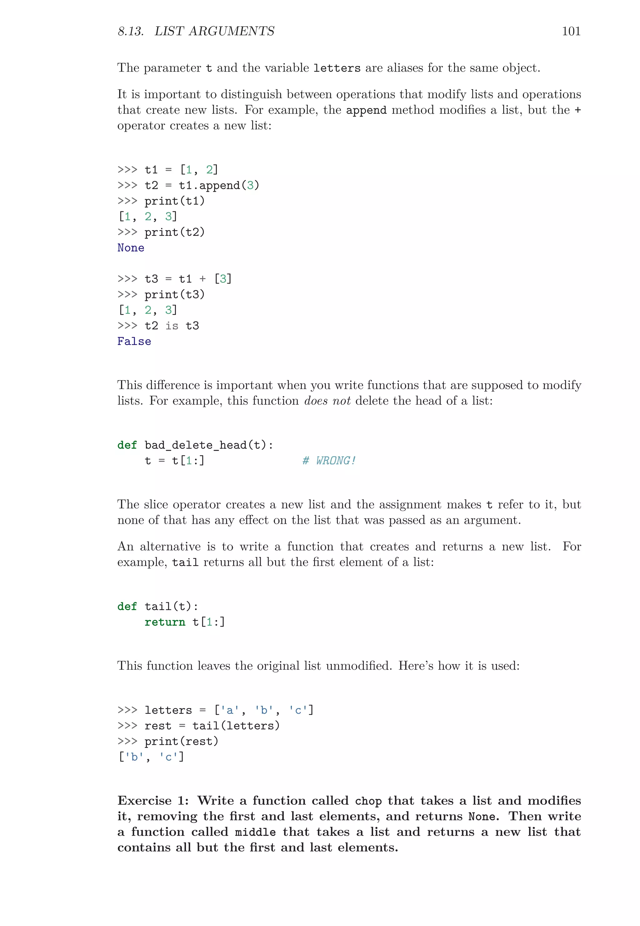 8.13. LIST ARGUMENTS 101
The parameter t and the variable letters are aliases for the same object.
It is important to distinguish between operations that modify lists and operations
that create new lists. For example, the append method modiﬁes a list, but the +
operator creates a new list:
>>> t1 = [1, 2]
>>> t2 = t1.append(3)
>>> print(t1)
[1, 2, 3]
>>> print(t2)
None
>>> t3 = t1 + [3]
>>> print(t3)
[1, 2, 3]
>>> t2 is t3
False
This diﬀerence is important when you write functions that are supposed to modify
lists. For example, this function does not delete the head of a list:
def bad_delete_head(t):
t = t[1:] # WRONG!
The slice operator creates a new list and the assignment makes t refer to it, but
none of that has any eﬀect on the list that was passed as an argument.
An alternative is to write a function that creates and returns a new list. For
example, tail returns all but the ﬁrst element of a list:
def tail(t):
return t[1:]
This function leaves the original list unmodiﬁed. Here’s how it is used:
>>> letters = ['a', 'b', 'c']
>>> rest = tail(letters)
>>> print(rest)
['b', 'c']
Exercise 1: Write a function called chop that takes a list and modiﬁes
it, removing the ﬁrst and last elements, and returns None. Then write
a function called middle that takes a list and returns a new list that
contains all but the ﬁrst and last elements.
 
