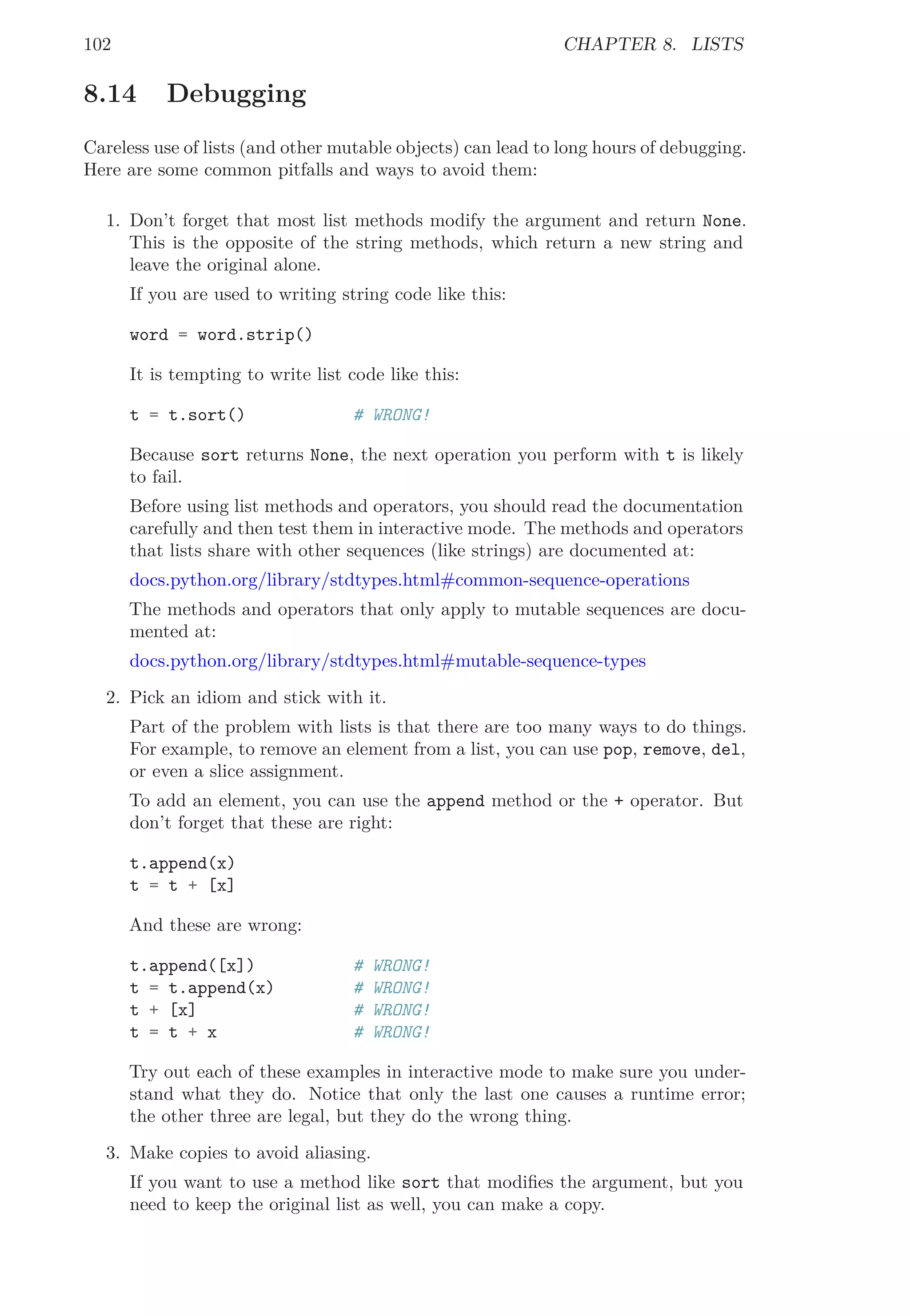 102 CHAPTER 8. LISTS
8.14 Debugging
Careless use of lists (and other mutable objects) can lead to long hours of debugging.
Here are some common pitfalls and ways to avoid them:
1. Don’t forget that most list methods modify the argument and return None.
This is the opposite of the string methods, which return a new string and
leave the original alone.
If you are used to writing string code like this:
word = word.strip()
It is tempting to write list code like this:
t = t.sort() # WRONG!
Because sort returns None, the next operation you perform with t is likely
to fail.
Before using list methods and operators, you should read the documentation
carefully and then test them in interactive mode. The methods and operators
that lists share with other sequences (like strings) are documented at:
docs.python.org/library/stdtypes.html#common-sequence-operations
The methods and operators that only apply to mutable sequences are docu-
mented at:
docs.python.org/library/stdtypes.html#mutable-sequence-types
2. Pick an idiom and stick with it.
Part of the problem with lists is that there are too many ways to do things.
For example, to remove an element from a list, you can use pop, remove, del,
or even a slice assignment.
To add an element, you can use the append method or the + operator. But
don’t forget that these are right:
t.append(x)
t = t + [x]
And these are wrong:
t.append([x]) # WRONG!
t = t.append(x) # WRONG!
t + [x] # WRONG!
t = t + x # WRONG!
Try out each of these examples in interactive mode to make sure you under-
stand what they do. Notice that only the last one causes a runtime error;
the other three are legal, but they do the wrong thing.
3. Make copies to avoid aliasing.
If you want to use a method like sort that modiﬁes the argument, but you
need to keep the original list as well, you can make a copy.
 