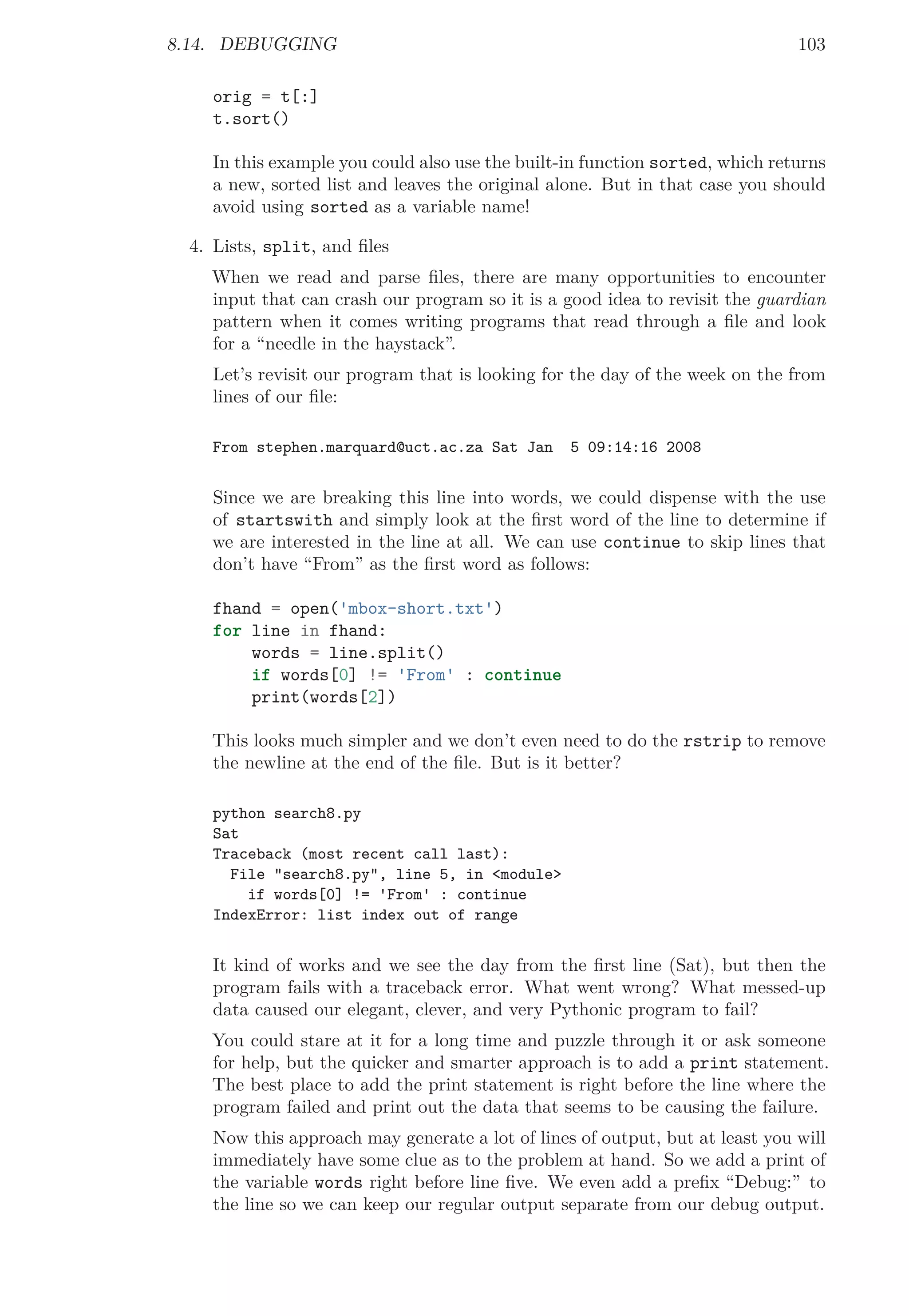 8.14. DEBUGGING 103
orig = t[:]
t.sort()
In this example you could also use the built-in function sorted, which returns
a new, sorted list and leaves the original alone. But in that case you should
avoid using sorted as a variable name!
4. Lists, split, and ﬁles
When we read and parse ﬁles, there are many opportunities to encounter
input that can crash our program so it is a good idea to revisit the guardian
pattern when it comes writing programs that read through a ﬁle and look
for a “needle in the haystack”.
Let’s revisit our program that is looking for the day of the week on the from
lines of our ﬁle:
From stephen.marquard@uct.ac.za Sat Jan 5 09:14:16 2008
Since we are breaking this line into words, we could dispense with the use
of startswith and simply look at the ﬁrst word of the line to determine if
we are interested in the line at all. We can use continue to skip lines that
don’t have “From” as the ﬁrst word as follows:
fhand = open('mbox-short.txt')
for line in fhand:
words = line.split()
if words[0] != 'From' : continue
print(words[2])
This looks much simpler and we don’t even need to do the rstrip to remove
the newline at the end of the ﬁle. But is it better?
python search8.py
Sat
Traceback (most recent call last):
File "search8.py", line 5, in <module>
if words[0] != 'From' : continue
IndexError: list index out of range
It kind of works and we see the day from the ﬁrst line (Sat), but then the
program fails with a traceback error. What went wrong? What messed-up
data caused our elegant, clever, and very Pythonic program to fail?
You could stare at it for a long time and puzzle through it or ask someone
for help, but the quicker and smarter approach is to add a print statement.
The best place to add the print statement is right before the line where the
program failed and print out the data that seems to be causing the failure.
Now this approach may generate a lot of lines of output, but at least you will
immediately have some clue as to the problem at hand. So we add a print of
the variable words right before line ﬁve. We even add a preﬁx “Debug:” to
the line so we can keep our regular output separate from our debug output.
 