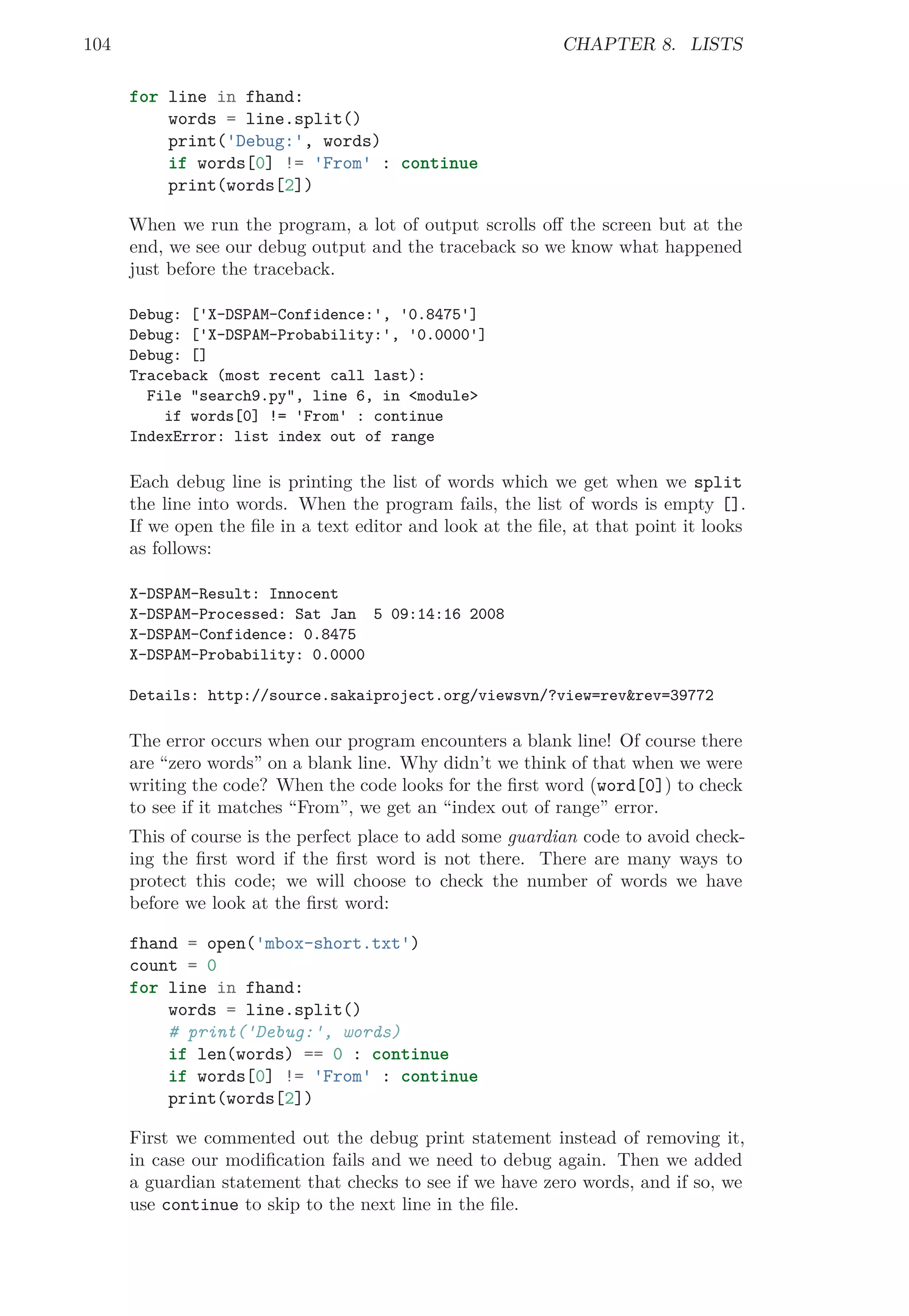 104 CHAPTER 8. LISTS
for line in fhand:
words = line.split()
print('Debug:', words)
if words[0] != 'From' : continue
print(words[2])
When we run the program, a lot of output scrolls oﬀ the screen but at the
end, we see our debug output and the traceback so we know what happened
just before the traceback.
Debug: ['X-DSPAM-Confidence:', '0.8475']
Debug: ['X-DSPAM-Probability:', '0.0000']
Debug: []
Traceback (most recent call last):
File "search9.py", line 6, in <module>
if words[0] != 'From' : continue
IndexError: list index out of range
Each debug line is printing the list of words which we get when we split
the line into words. When the program fails, the list of words is empty [].
If we open the ﬁle in a text editor and look at the ﬁle, at that point it looks
as follows:
X-DSPAM-Result: Innocent
X-DSPAM-Processed: Sat Jan 5 09:14:16 2008
X-DSPAM-Confidence: 0.8475
X-DSPAM-Probability: 0.0000
Details: http://source.sakaiproject.org/viewsvn/?view=rev&rev=39772
The error occurs when our program encounters a blank line! Of course there
are “zero words” on a blank line. Why didn’t we think of that when we were
writing the code? When the code looks for the ﬁrst word (word[0]) to check
to see if it matches “From”, we get an “index out of range” error.
This of course is the perfect place to add some guardian code to avoid check-
ing the ﬁrst word if the ﬁrst word is not there. There are many ways to
protect this code; we will choose to check the number of words we have
before we look at the ﬁrst word:
fhand = open('mbox-short.txt')
count = 0
for line in fhand:
words = line.split()
# print('Debug:', words)
if len(words) == 0 : continue
if words[0] != 'From' : continue
print(words[2])
First we commented out the debug print statement instead of removing it,
in case our modiﬁcation fails and we need to debug again. Then we added
a guardian statement that checks to see if we have zero words, and if so, we
use continue to skip to the next line in the ﬁle.
 
