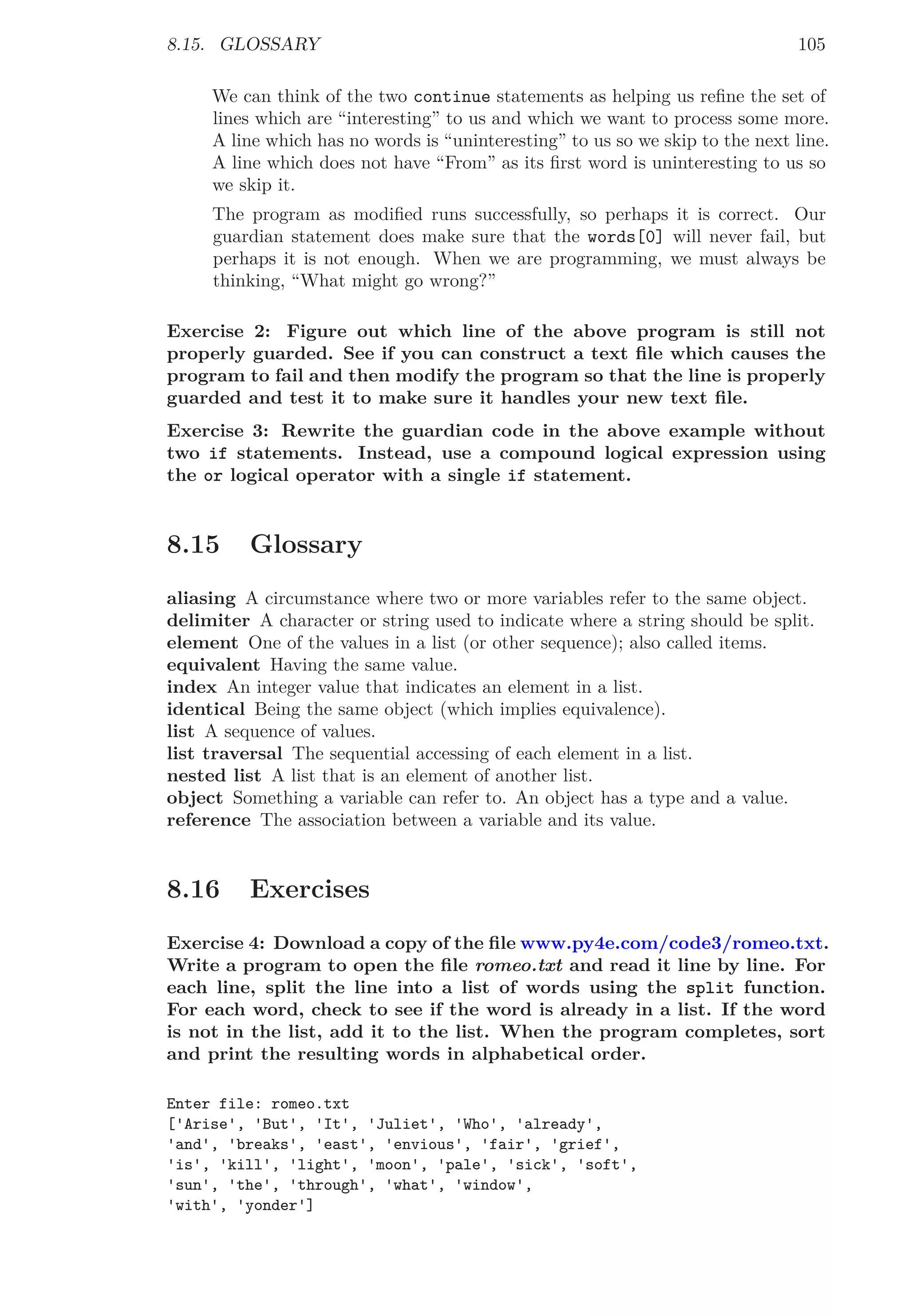 8.15. GLOSSARY 105
We can think of the two continue statements as helping us reﬁne the set of
lines which are “interesting” to us and which we want to process some more.
A line which has no words is “uninteresting” to us so we skip to the next line.
A line which does not have “From” as its ﬁrst word is uninteresting to us so
we skip it.
The program as modiﬁed runs successfully, so perhaps it is correct. Our
guardian statement does make sure that the words[0] will never fail, but
perhaps it is not enough. When we are programming, we must always be
thinking, “What might go wrong?”
Exercise 2: Figure out which line of the above program is still not
properly guarded. See if you can construct a text ﬁle which causes the
program to fail and then modify the program so that the line is properly
guarded and test it to make sure it handles your new text ﬁle.
Exercise 3: Rewrite the guardian code in the above example without
two if statements. Instead, use a compound logical expression using
the or logical operator with a single if statement.
8.15 Glossary
aliasing A circumstance where two or more variables refer to the same object.
delimiter A character or string used to indicate where a string should be split.
element One of the values in a list (or other sequence); also called items.
equivalent Having the same value.
index An integer value that indicates an element in a list.
identical Being the same object (which implies equivalence).
list A sequence of values.
list traversal The sequential accessing of each element in a list.
nested list A list that is an element of another list.
object Something a variable can refer to. An object has a type and a value.
reference The association between a variable and its value.
8.16 Exercises
Exercise 4: Download a copy of the ﬁle www.py4e.com/code3/romeo.txt.
Write a program to open the ﬁle romeo.txt and read it line by line. For
each line, split the line into a list of words using the split function.
For each word, check to see if the word is already in a list. If the word
is not in the list, add it to the list. When the program completes, sort
and print the resulting words in alphabetical order.
Enter file: romeo.txt
['Arise', 'But', 'It', 'Juliet', 'Who', 'already',
'and', 'breaks', 'east', 'envious', 'fair', 'grief',
'is', 'kill', 'light', 'moon', 'pale', 'sick', 'soft',
'sun', 'the', 'through', 'what', 'window',
'with', 'yonder']
 