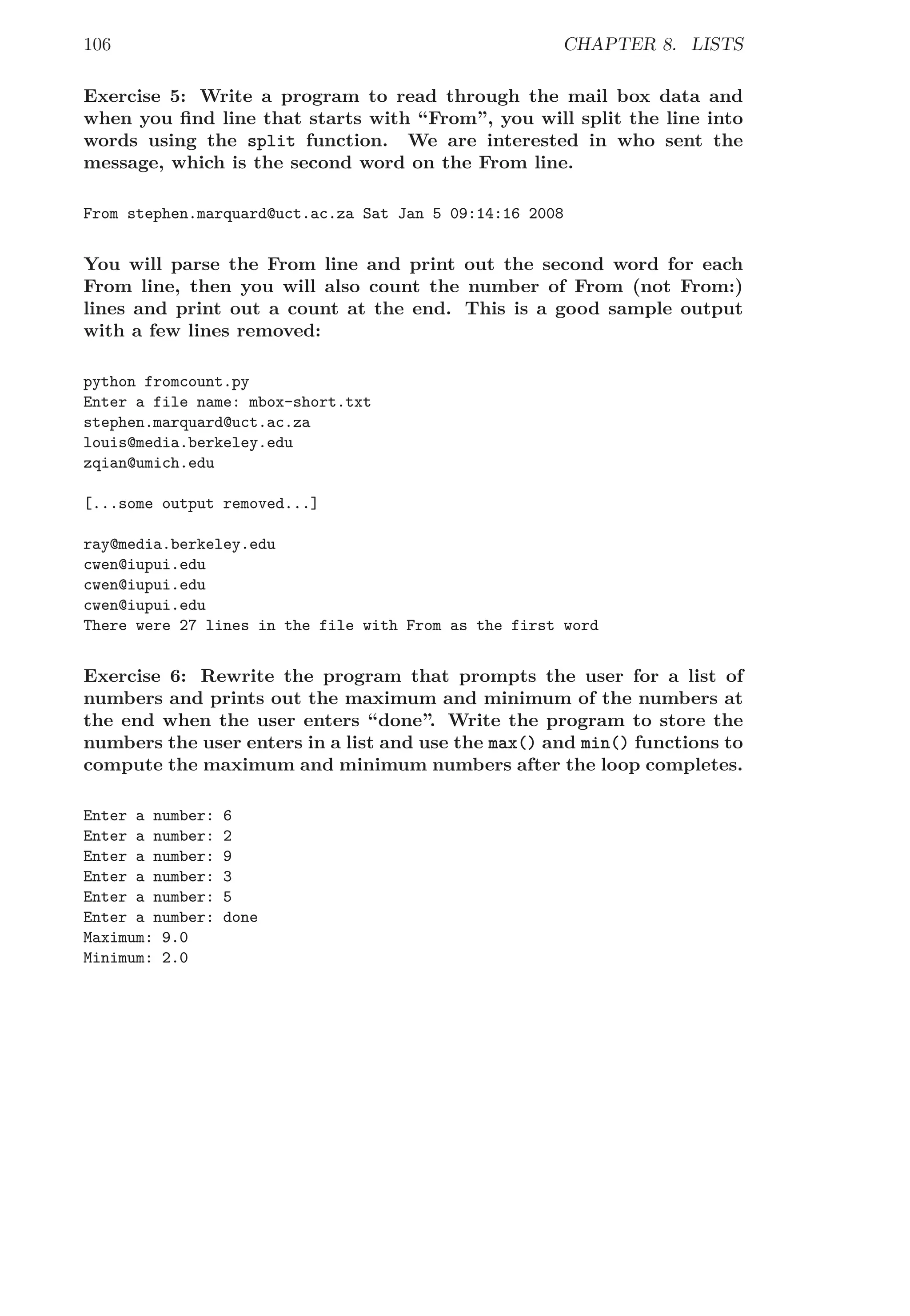 106 CHAPTER 8. LISTS
Exercise 5: Write a program to read through the mail box data and
when you ﬁnd line that starts with “From”, you will split the line into
words using the split function. We are interested in who sent the
message, which is the second word on the From line.
From stephen.marquard@uct.ac.za Sat Jan 5 09:14:16 2008
You will parse the From line and print out the second word for each
From line, then you will also count the number of From (not From:)
lines and print out a count at the end. This is a good sample output
with a few lines removed:
python fromcount.py
Enter a file name: mbox-short.txt
stephen.marquard@uct.ac.za
louis@media.berkeley.edu
zqian@umich.edu
[...some output removed...]
ray@media.berkeley.edu
cwen@iupui.edu
cwen@iupui.edu
cwen@iupui.edu
There were 27 lines in the file with From as the first word
Exercise 6: Rewrite the program that prompts the user for a list of
numbers and prints out the maximum and minimum of the numbers at
the end when the user enters “done”. Write the program to store the
numbers the user enters in a list and use the max() and min() functions to
compute the maximum and minimum numbers after the loop completes.
Enter a number: 6
Enter a number: 2
Enter a number: 9
Enter a number: 3
Enter a number: 5
Enter a number: done
Maximum: 9.0
Minimum: 2.0
 