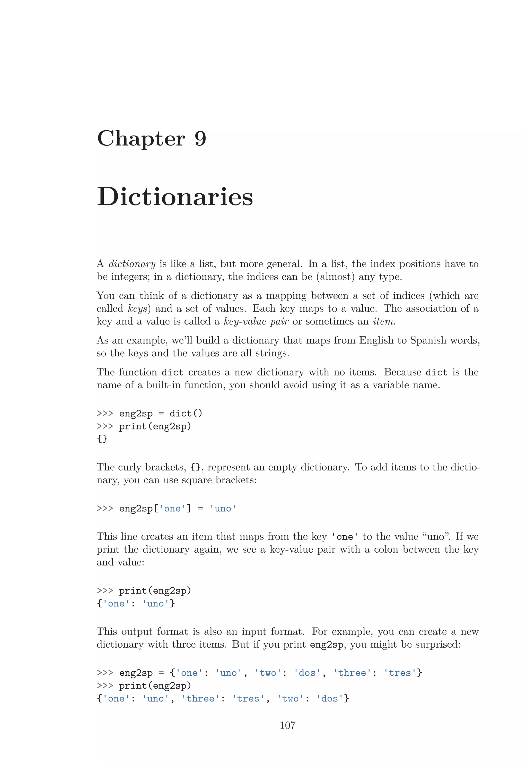 Chapter 9
Dictionaries
A dictionary is like a list, but more general. In a list, the index positions have to
be integers; in a dictionary, the indices can be (almost) any type.
You can think of a dictionary as a mapping between a set of indices (which are
called keys) and a set of values. Each key maps to a value. The association of a
key and a value is called a key-value pair or sometimes an item.
As an example, we’ll build a dictionary that maps from English to Spanish words,
so the keys and the values are all strings.
The function dict creates a new dictionary with no items. Because dict is the
name of a built-in function, you should avoid using it as a variable name.
>>> eng2sp = dict()
>>> print(eng2sp)
{}
The curly brackets, {}, represent an empty dictionary. To add items to the dictio-
nary, you can use square brackets:
>>> eng2sp['one'] = 'uno'
This line creates an item that maps from the key 'one' to the value “uno”. If we
print the dictionary again, we see a key-value pair with a colon between the key
and value:
>>> print(eng2sp)
{'one': 'uno'}
This output format is also an input format. For example, you can create a new
dictionary with three items. But if you print eng2sp, you might be surprised:
>>> eng2sp = {'one': 'uno', 'two': 'dos', 'three': 'tres'}
>>> print(eng2sp)
{'one': 'uno', 'three': 'tres', 'two': 'dos'}
107
 