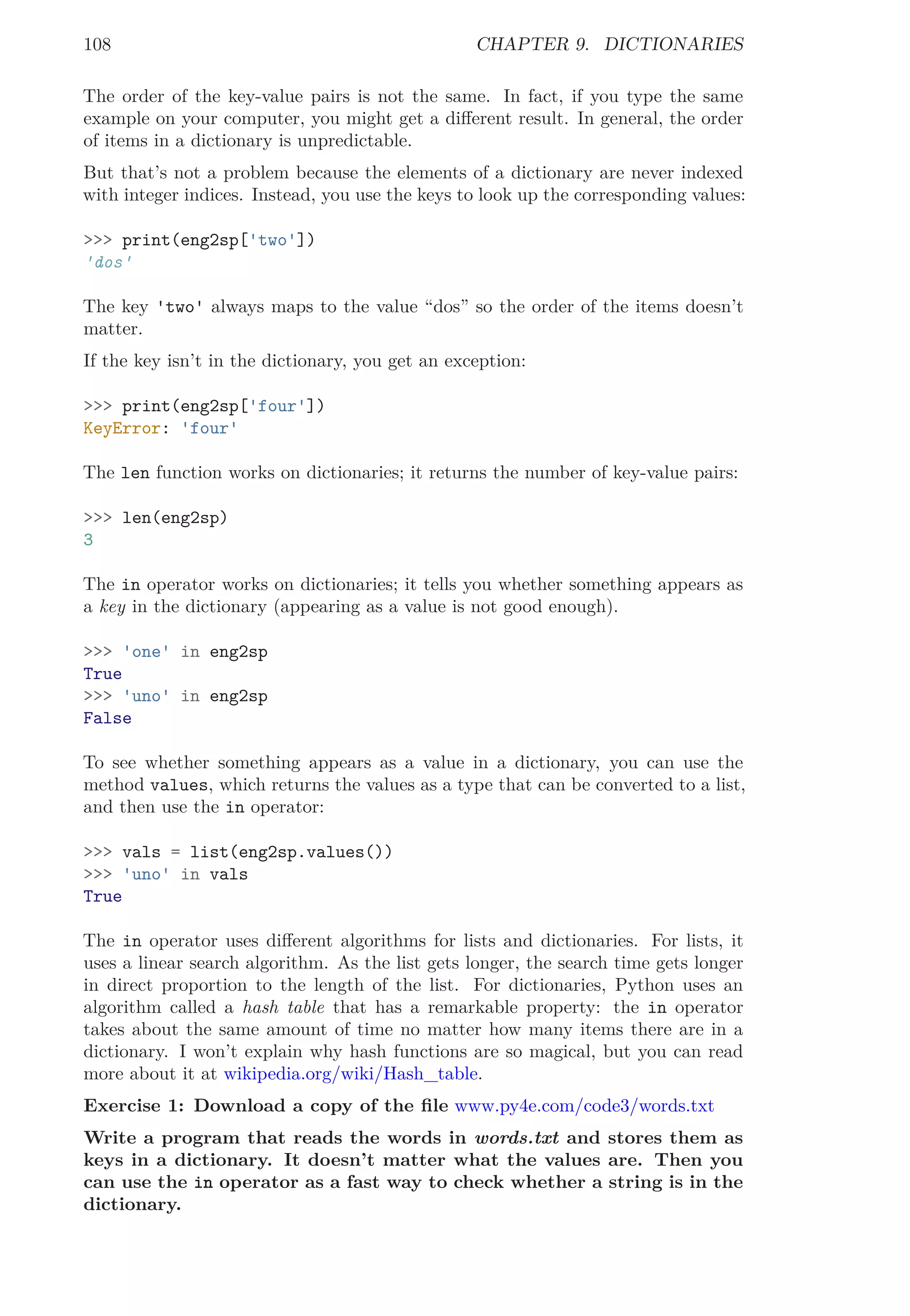 108 CHAPTER 9. DICTIONARIES
The order of the key-value pairs is not the same. In fact, if you type the same
example on your computer, you might get a diﬀerent result. In general, the order
of items in a dictionary is unpredictable.
But that’s not a problem because the elements of a dictionary are never indexed
with integer indices. Instead, you use the keys to look up the corresponding values:
>>> print(eng2sp['two'])
'dos'
The key 'two' always maps to the value “dos” so the order of the items doesn’t
matter.
If the key isn’t in the dictionary, you get an exception:
>>> print(eng2sp['four'])
KeyError: 'four'
The len function works on dictionaries; it returns the number of key-value pairs:
>>> len(eng2sp)
3
The in operator works on dictionaries; it tells you whether something appears as
a key in the dictionary (appearing as a value is not good enough).
>>> 'one' in eng2sp
True
>>> 'uno' in eng2sp
False
To see whether something appears as a value in a dictionary, you can use the
method values, which returns the values as a type that can be converted to a list,
and then use the in operator:
>>> vals = list(eng2sp.values())
>>> 'uno' in vals
True
The in operator uses diﬀerent algorithms for lists and dictionaries. For lists, it
uses a linear search algorithm. As the list gets longer, the search time gets longer
in direct proportion to the length of the list. For dictionaries, Python uses an
algorithm called a hash table that has a remarkable property: the in operator
takes about the same amount of time no matter how many items there are in a
dictionary. I won’t explain why hash functions are so magical, but you can read
more about it at wikipedia.org/wiki/Hash_table.
Exercise 1: Download a copy of the ﬁle www.py4e.com/code3/words.txt
Write a program that reads the words in words.txt and stores them as
keys in a dictionary. It doesn’t matter what the values are. Then you
can use the in operator as a fast way to check whether a string is in the
dictionary.
 