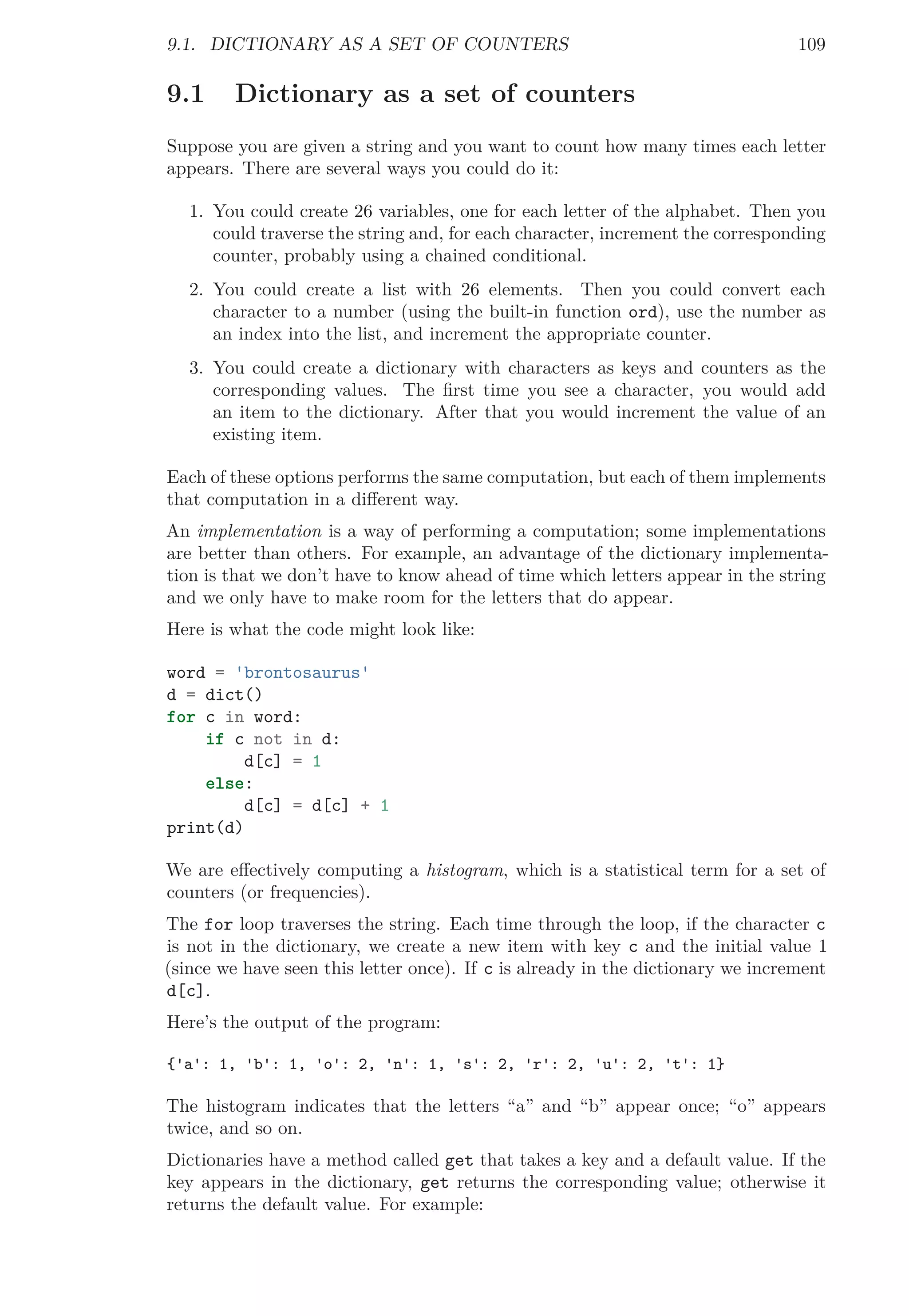 9.1. DICTIONARY AS A SET OF COUNTERS 109
9.1 Dictionary as a set of counters
Suppose you are given a string and you want to count how many times each letter
appears. There are several ways you could do it:
1. You could create 26 variables, one for each letter of the alphabet. Then you
could traverse the string and, for each character, increment the corresponding
counter, probably using a chained conditional.
2. You could create a list with 26 elements. Then you could convert each
character to a number (using the built-in function ord), use the number as
an index into the list, and increment the appropriate counter.
3. You could create a dictionary with characters as keys and counters as the
corresponding values. The ﬁrst time you see a character, you would add
an item to the dictionary. After that you would increment the value of an
existing item.
Each of these options performs the same computation, but each of them implements
that computation in a diﬀerent way.
An implementation is a way of performing a computation; some implementations
are better than others. For example, an advantage of the dictionary implementa-
tion is that we don’t have to know ahead of time which letters appear in the string
and we only have to make room for the letters that do appear.
Here is what the code might look like:
word = 'brontosaurus'
d = dict()
for c in word:
if c not in d:
d[c] = 1
else:
d[c] = d[c] + 1
print(d)
We are eﬀectively computing a histogram, which is a statistical term for a set of
counters (or frequencies).
The for loop traverses the string. Each time through the loop, if the character c
is not in the dictionary, we create a new item with key c and the initial value 1
(since we have seen this letter once). If c is already in the dictionary we increment
d[c].
Here’s the output of the program:
{'a': 1, 'b': 1, 'o': 2, 'n': 1, 's': 2, 'r': 2, 'u': 2, 't': 1}
The histogram indicates that the letters “a” and “b” appear once; “o” appears
twice, and so on.
Dictionaries have a method called get that takes a key and a default value. If the
key appears in the dictionary, get returns the corresponding value; otherwise it
returns the default value. For example:
 
