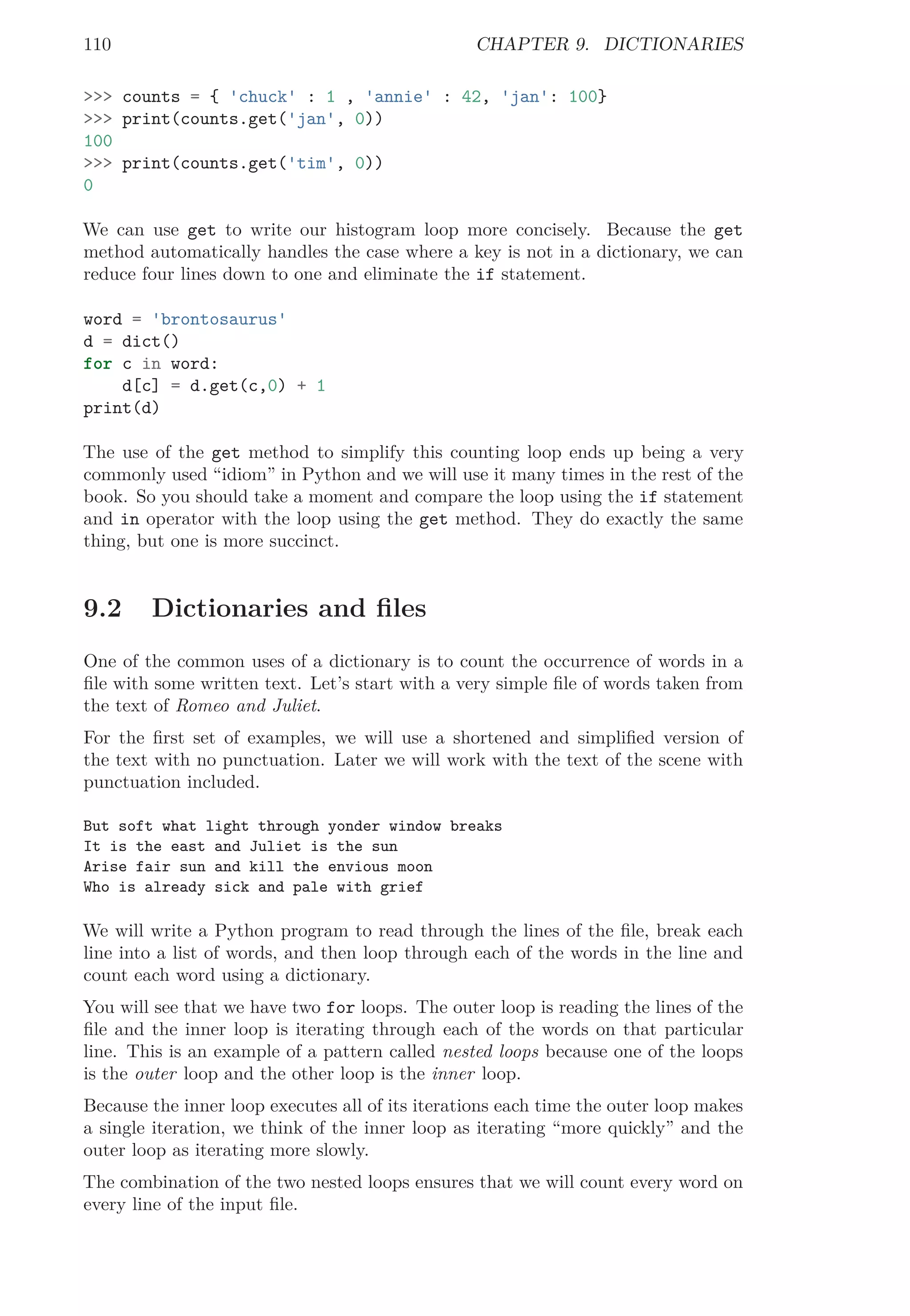 110 CHAPTER 9. DICTIONARIES
>>> counts = { 'chuck' : 1 , 'annie' : 42, 'jan': 100}
>>> print(counts.get('jan', 0))
100
>>> print(counts.get('tim', 0))
0
We can use get to write our histogram loop more concisely. Because the get
method automatically handles the case where a key is not in a dictionary, we can
reduce four lines down to one and eliminate the if statement.
word = 'brontosaurus'
d = dict()
for c in word:
d[c] = d.get(c,0) + 1
print(d)
The use of the get method to simplify this counting loop ends up being a very
commonly used “idiom” in Python and we will use it many times in the rest of the
book. So you should take a moment and compare the loop using the if statement
and in operator with the loop using the get method. They do exactly the same
thing, but one is more succinct.
9.2 Dictionaries and ﬁles
One of the common uses of a dictionary is to count the occurrence of words in a
ﬁle with some written text. Let’s start with a very simple ﬁle of words taken from
the text of Romeo and Juliet.
For the ﬁrst set of examples, we will use a shortened and simpliﬁed version of
the text with no punctuation. Later we will work with the text of the scene with
punctuation included.
But soft what light through yonder window breaks
It is the east and Juliet is the sun
Arise fair sun and kill the envious moon
Who is already sick and pale with grief
We will write a Python program to read through the lines of the ﬁle, break each
line into a list of words, and then loop through each of the words in the line and
count each word using a dictionary.
You will see that we have two for loops. The outer loop is reading the lines of the
ﬁle and the inner loop is iterating through each of the words on that particular
line. This is an example of a pattern called nested loops because one of the loops
is the outer loop and the other loop is the inner loop.
Because the inner loop executes all of its iterations each time the outer loop makes
a single iteration, we think of the inner loop as iterating “more quickly” and the
outer loop as iterating more slowly.
The combination of the two nested loops ensures that we will count every word on
every line of the input ﬁle.
 