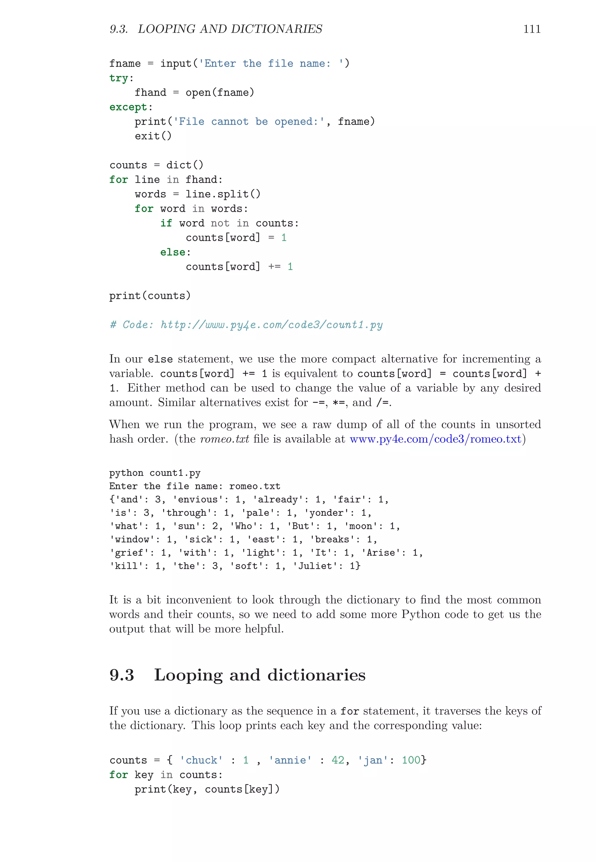9.3. LOOPING AND DICTIONARIES 111
fname = input('Enter the file name: ')
try:
fhand = open(fname)
except:
print('File cannot be opened:', fname)
exit()
counts = dict()
for line in fhand:
words = line.split()
for word in words:
if word not in counts:
counts[word] = 1
else:
counts[word] += 1
print(counts)
# Code: http://www.py4e.com/code3/count1.py
In our else statement, we use the more compact alternative for incrementing a
variable. counts[word] += 1 is equivalent to counts[word] = counts[word] +
1. Either method can be used to change the value of a variable by any desired
amount. Similar alternatives exist for -=, *=, and /=.
When we run the program, we see a raw dump of all of the counts in unsorted
hash order. (the romeo.txt ﬁle is available at www.py4e.com/code3/romeo.txt)
python count1.py
Enter the file name: romeo.txt
{'and': 3, 'envious': 1, 'already': 1, 'fair': 1,
'is': 3, 'through': 1, 'pale': 1, 'yonder': 1,
'what': 1, 'sun': 2, 'Who': 1, 'But': 1, 'moon': 1,
'window': 1, 'sick': 1, 'east': 1, 'breaks': 1,
'grief': 1, 'with': 1, 'light': 1, 'It': 1, 'Arise': 1,
'kill': 1, 'the': 3, 'soft': 1, 'Juliet': 1}
It is a bit inconvenient to look through the dictionary to ﬁnd the most common
words and their counts, so we need to add some more Python code to get us the
output that will be more helpful.
9.3 Looping and dictionaries
If you use a dictionary as the sequence in a for statement, it traverses the keys of
the dictionary. This loop prints each key and the corresponding value:
counts = { 'chuck' : 1 , 'annie' : 42, 'jan': 100}
for key in counts:
print(key, counts[key])
 