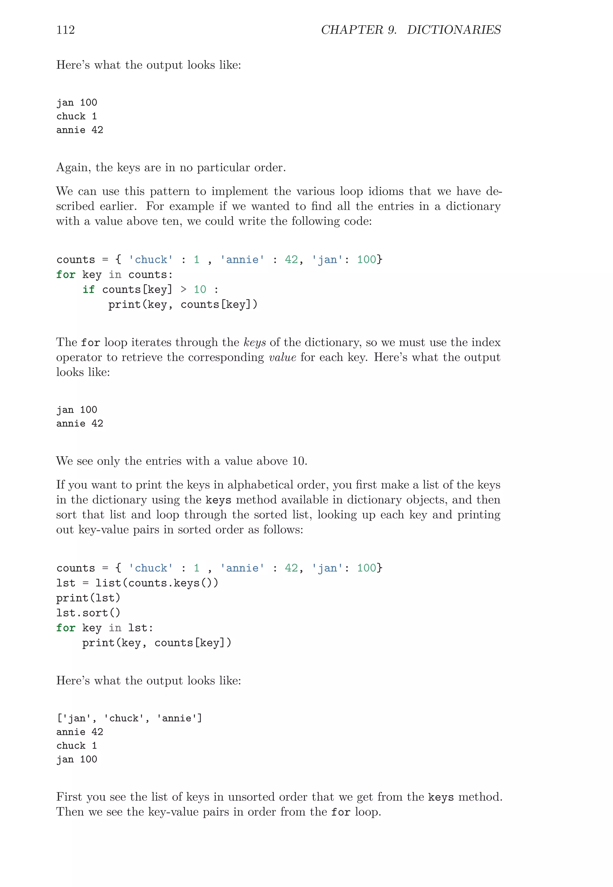 112 CHAPTER 9. DICTIONARIES
Here’s what the output looks like:
jan 100
chuck 1
annie 42
Again, the keys are in no particular order.
We can use this pattern to implement the various loop idioms that we have de-
scribed earlier. For example if we wanted to ﬁnd all the entries in a dictionary
with a value above ten, we could write the following code:
counts = { 'chuck' : 1 , 'annie' : 42, 'jan': 100}
for key in counts:
if counts[key] > 10 :
print(key, counts[key])
The for loop iterates through the keys of the dictionary, so we must use the index
operator to retrieve the corresponding value for each key. Here’s what the output
looks like:
jan 100
annie 42
We see only the entries with a value above 10.
If you want to print the keys in alphabetical order, you ﬁrst make a list of the keys
in the dictionary using the keys method available in dictionary objects, and then
sort that list and loop through the sorted list, looking up each key and printing
out key-value pairs in sorted order as follows:
counts = { 'chuck' : 1 , 'annie' : 42, 'jan': 100}
lst = list(counts.keys())
print(lst)
lst.sort()
for key in lst:
print(key, counts[key])
Here’s what the output looks like:
['jan', 'chuck', 'annie']
annie 42
chuck 1
jan 100
First you see the list of keys in unsorted order that we get from the keys method.
Then we see the key-value pairs in order from the for loop.
 
