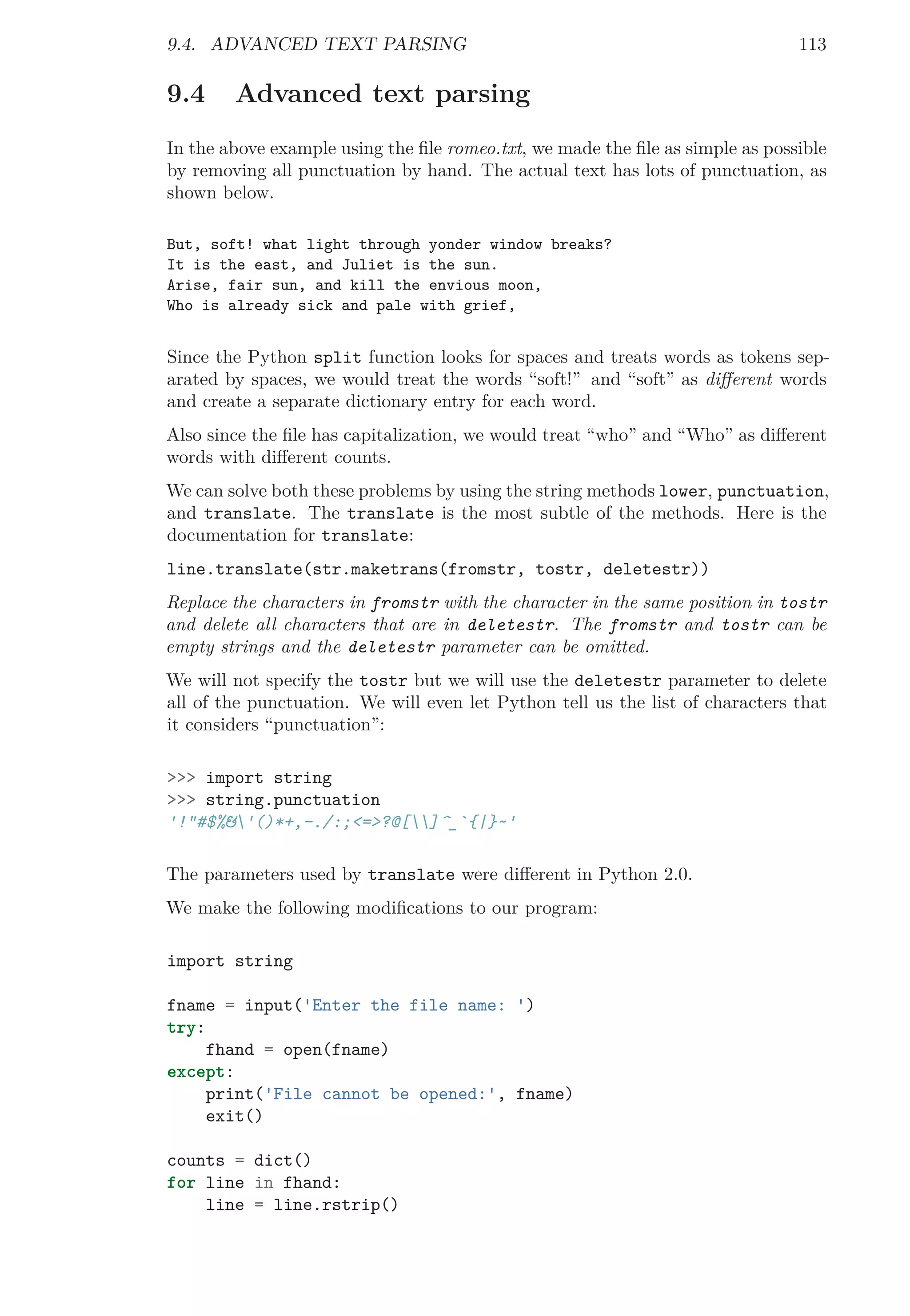 9.4. ADVANCED TEXT PARSING 113
9.4 Advanced text parsing
In the above example using the ﬁle romeo.txt, we made the ﬁle as simple as possible
by removing all punctuation by hand. The actual text has lots of punctuation, as
shown below.
But, soft! what light through yonder window breaks?
It is the east, and Juliet is the sun.
Arise, fair sun, and kill the envious moon,
Who is already sick and pale with grief,
Since the Python split function looks for spaces and treats words as tokens sep-
arated by spaces, we would treat the words “soft!” and “soft” as diﬀerent words
and create a separate dictionary entry for each word.
Also since the ﬁle has capitalization, we would treat “who” and “Who” as diﬀerent
words with diﬀerent counts.
We can solve both these problems by using the string methods lower, punctuation,
and translate. The translate is the most subtle of the methods. Here is the
documentation for translate:
line.translate(str.maketrans(fromstr, tostr, deletestr))
Replace the characters in fromstr with the character in the same position in tostr
and delete all characters that are in deletestr. The fromstr and tostr can be
empty strings and the deletestr parameter can be omitted.
We will not specify the tostr but we will use the deletestr parameter to delete
all of the punctuation. We will even let Python tell us the list of characters that
it considers “punctuation”:
>>> import string
>>> string.punctuation
'!"#$%&'()*+,-./:;<=>?@[]^_`{|}~'
The parameters used by translate were diﬀerent in Python 2.0.
We make the following modiﬁcations to our program:
import string
fname = input('Enter the file name: ')
try:
fhand = open(fname)
except:
print('File cannot be opened:', fname)
exit()
counts = dict()
for line in fhand:
line = line.rstrip()
 
