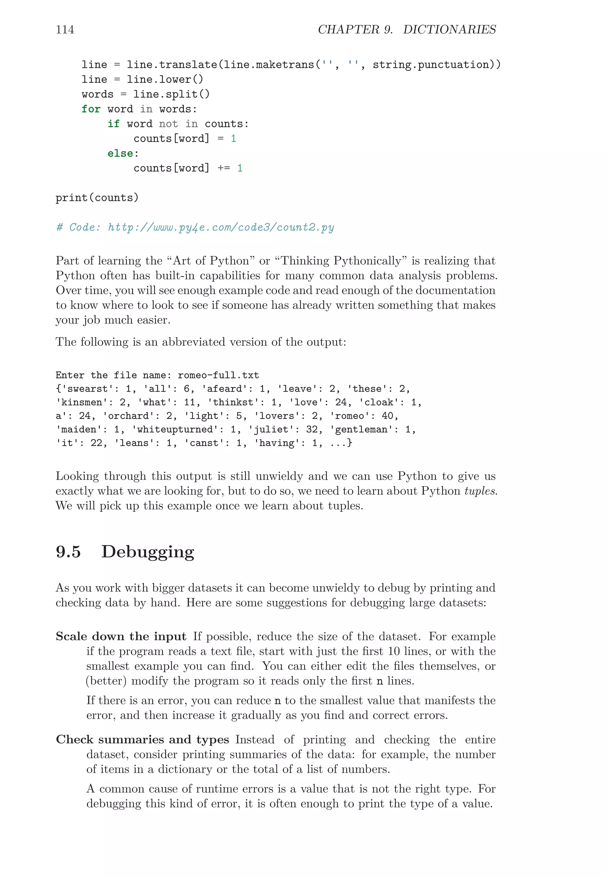 114 CHAPTER 9. DICTIONARIES
line = line.translate(line.maketrans('', '', string.punctuation))
line = line.lower()
words = line.split()
for word in words:
if word not in counts:
counts[word] = 1
else:
counts[word] += 1
print(counts)
# Code: http://www.py4e.com/code3/count2.py
Part of learning the “Art of Python” or “Thinking Pythonically” is realizing that
Python often has built-in capabilities for many common data analysis problems.
Over time, you will see enough example code and read enough of the documentation
to know where to look to see if someone has already written something that makes
your job much easier.
The following is an abbreviated version of the output:
Enter the file name: romeo-full.txt
{'swearst': 1, 'all': 6, 'afeard': 1, 'leave': 2, 'these': 2,
'kinsmen': 2, 'what': 11, 'thinkst': 1, 'love': 24, 'cloak': 1,
a': 24, 'orchard': 2, 'light': 5, 'lovers': 2, 'romeo': 40,
'maiden': 1, 'whiteupturned': 1, 'juliet': 32, 'gentleman': 1,
'it': 22, 'leans': 1, 'canst': 1, 'having': 1, ...}
Looking through this output is still unwieldy and we can use Python to give us
exactly what we are looking for, but to do so, we need to learn about Python tuples.
We will pick up this example once we learn about tuples.
9.5 Debugging
As you work with bigger datasets it can become unwieldy to debug by printing and
checking data by hand. Here are some suggestions for debugging large datasets:
Scale down the input If possible, reduce the size of the dataset. For example
if the program reads a text ﬁle, start with just the ﬁrst 10 lines, or with the
smallest example you can ﬁnd. You can either edit the ﬁles themselves, or
(better) modify the program so it reads only the ﬁrst n lines.
If there is an error, you can reduce n to the smallest value that manifests the
error, and then increase it gradually as you ﬁnd and correct errors.
Check summaries and types Instead of printing and checking the entire
dataset, consider printing summaries of the data: for example, the number
of items in a dictionary or the total of a list of numbers.
A common cause of runtime errors is a value that is not the right type. For
debugging this kind of error, it is often enough to print the type of a value.
 