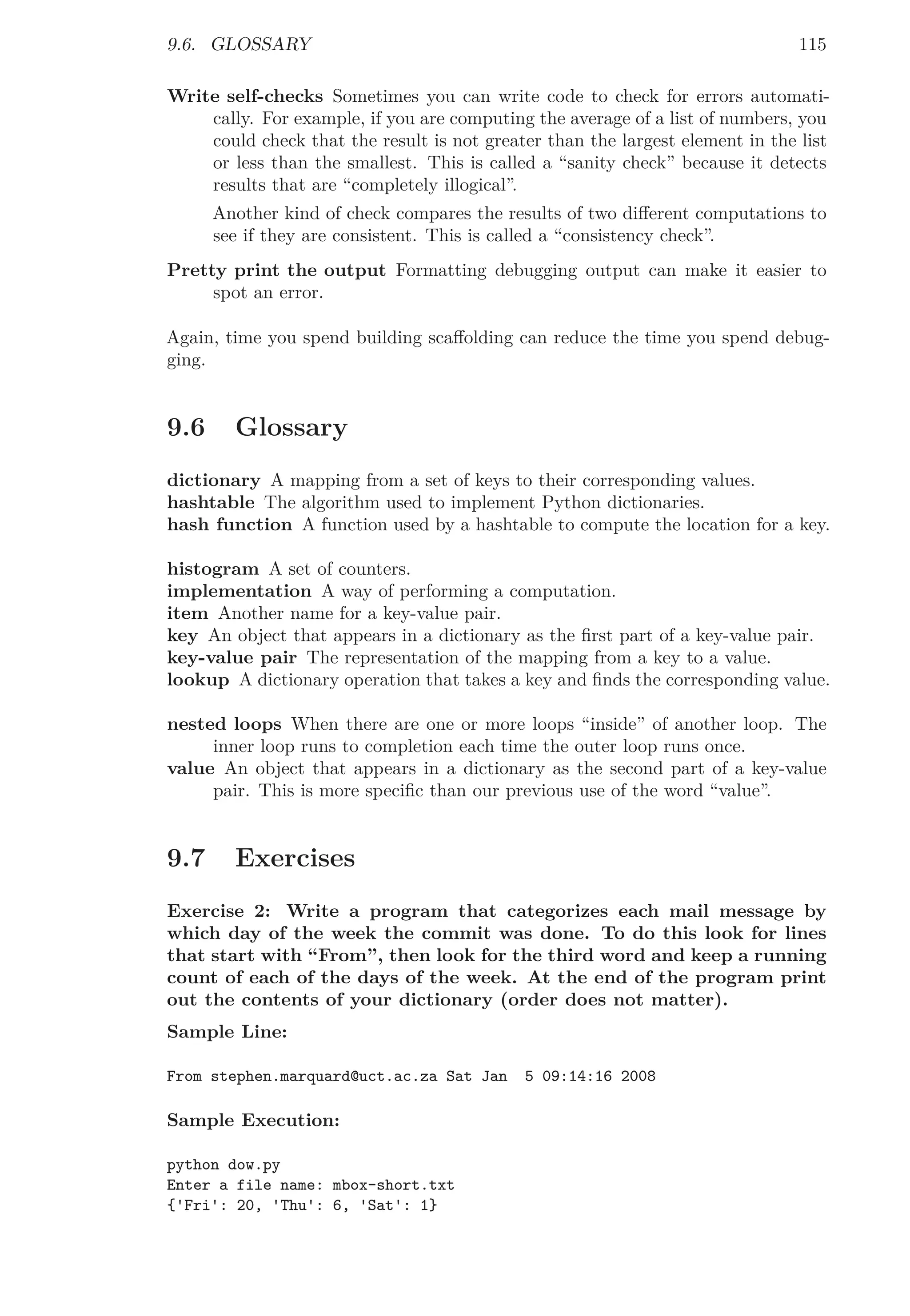 9.6. GLOSSARY 115
Write self-checks Sometimes you can write code to check for errors automati-
cally. For example, if you are computing the average of a list of numbers, you
could check that the result is not greater than the largest element in the list
or less than the smallest. This is called a “sanity check” because it detects
results that are “completely illogical”.
Another kind of check compares the results of two diﬀerent computations to
see if they are consistent. This is called a “consistency check”.
Pretty print the output Formatting debugging output can make it easier to
spot an error.
Again, time you spend building scaﬀolding can reduce the time you spend debug-
ging.
9.6 Glossary
dictionary A mapping from a set of keys to their corresponding values.
hashtable The algorithm used to implement Python dictionaries.
hash function A function used by a hashtable to compute the location for a key.
histogram A set of counters.
implementation A way of performing a computation.
item Another name for a key-value pair.
key An object that appears in a dictionary as the ﬁrst part of a key-value pair.
key-value pair The representation of the mapping from a key to a value.
lookup A dictionary operation that takes a key and ﬁnds the corresponding value.
nested loops When there are one or more loops “inside” of another loop. The
inner loop runs to completion each time the outer loop runs once.
value An object that appears in a dictionary as the second part of a key-value
pair. This is more speciﬁc than our previous use of the word “value”.
9.7 Exercises
Exercise 2: Write a program that categorizes each mail message by
which day of the week the commit was done. To do this look for lines
that start with “From”, then look for the third word and keep a running
count of each of the days of the week. At the end of the program print
out the contents of your dictionary (order does not matter).
Sample Line:
From stephen.marquard@uct.ac.za Sat Jan 5 09:14:16 2008
Sample Execution:
python dow.py
Enter a file name: mbox-short.txt
{'Fri': 20, 'Thu': 6, 'Sat': 1}
 