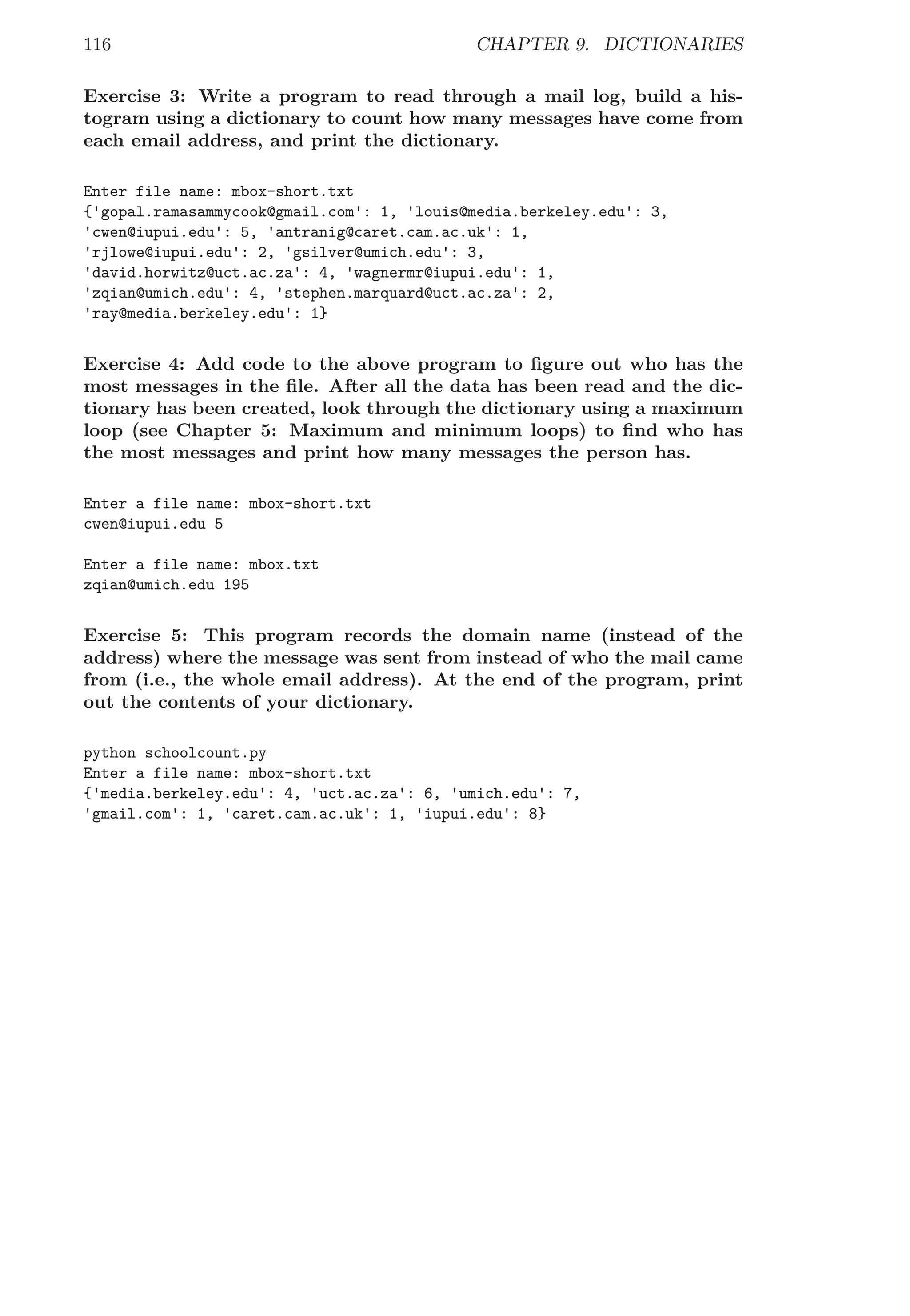 116 CHAPTER 9. DICTIONARIES
Exercise 3: Write a program to read through a mail log, build a his-
togram using a dictionary to count how many messages have come from
each email address, and print the dictionary.
Enter file name: mbox-short.txt
{'gopal.ramasammycook@gmail.com': 1, 'louis@media.berkeley.edu': 3,
'cwen@iupui.edu': 5, 'antranig@caret.cam.ac.uk': 1,
'rjlowe@iupui.edu': 2, 'gsilver@umich.edu': 3,
'david.horwitz@uct.ac.za': 4, 'wagnermr@iupui.edu': 1,
'zqian@umich.edu': 4, 'stephen.marquard@uct.ac.za': 2,
'ray@media.berkeley.edu': 1}
Exercise 4: Add code to the above program to ﬁgure out who has the
most messages in the ﬁle. After all the data has been read and the dic-
tionary has been created, look through the dictionary using a maximum
loop (see Chapter 5: Maximum and minimum loops) to ﬁnd who has
the most messages and print how many messages the person has.
Enter a file name: mbox-short.txt
cwen@iupui.edu 5
Enter a file name: mbox.txt
zqian@umich.edu 195
Exercise 5: This program records the domain name (instead of the
address) where the message was sent from instead of who the mail came
from (i.e., the whole email address). At the end of the program, print
out the contents of your dictionary.
python schoolcount.py
Enter a file name: mbox-short.txt
{'media.berkeley.edu': 4, 'uct.ac.za': 6, 'umich.edu': 7,
'gmail.com': 1, 'caret.cam.ac.uk': 1, 'iupui.edu': 8}
 