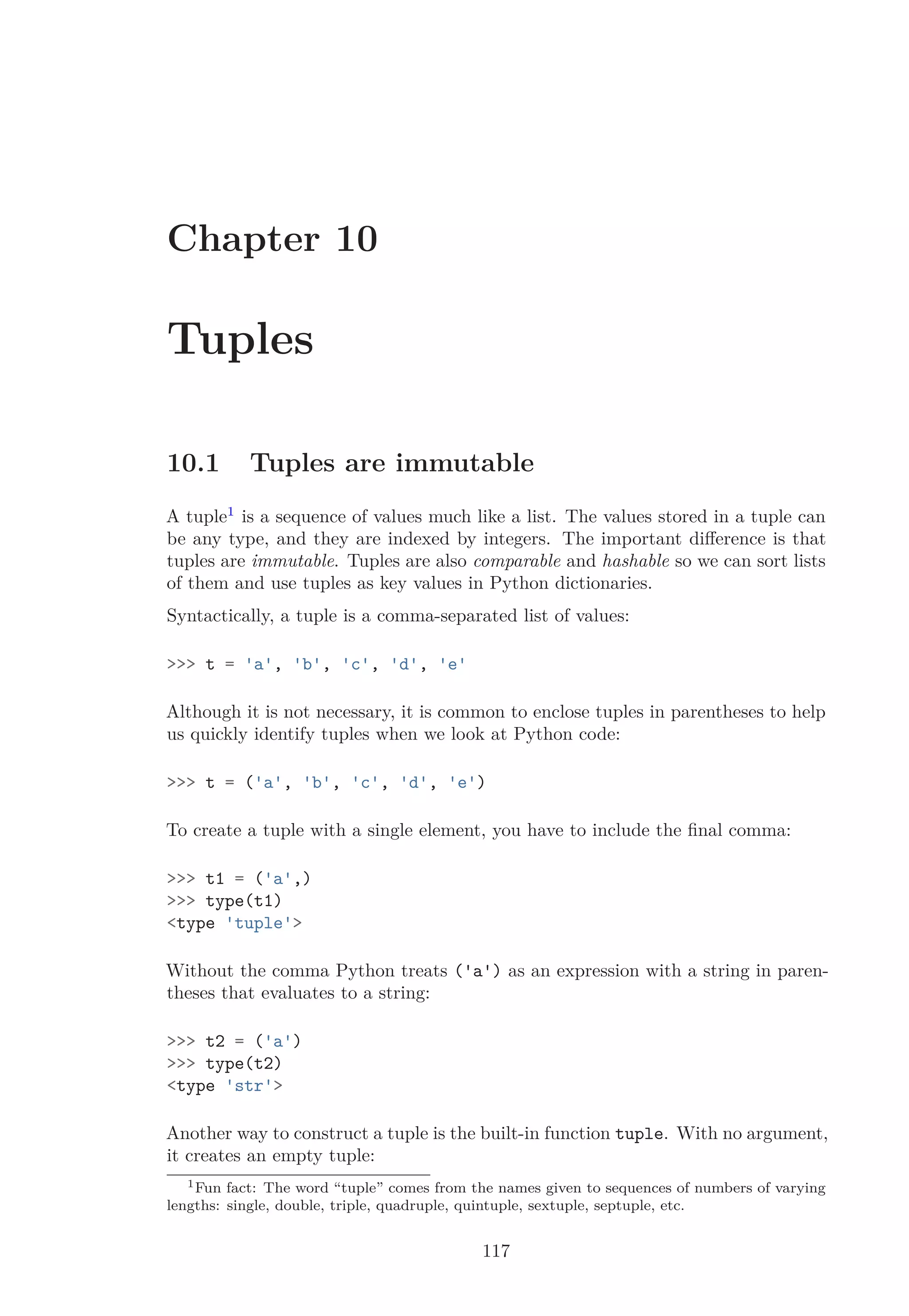 Chapter 10
Tuples
10.1 Tuples are immutable
A tuple1
is a sequence of values much like a list. The values stored in a tuple can
be any type, and they are indexed by integers. The important diﬀerence is that
tuples are immutable. Tuples are also comparable and hashable so we can sort lists
of them and use tuples as key values in Python dictionaries.
Syntactically, a tuple is a comma-separated list of values:
>>> t = 'a', 'b', 'c', 'd', 'e'
Although it is not necessary, it is common to enclose tuples in parentheses to help
us quickly identify tuples when we look at Python code:
>>> t = ('a', 'b', 'c', 'd', 'e')
To create a tuple with a single element, you have to include the ﬁnal comma:
>>> t1 = ('a',)
>>> type(t1)
<type 'tuple'>
Without the comma Python treats ('a') as an expression with a string in paren-
theses that evaluates to a string:
>>> t2 = ('a')
>>> type(t2)
<type 'str'>
Another way to construct a tuple is the built-in function tuple. With no argument,
it creates an empty tuple:
1Fun fact: The word “tuple” comes from the names given to sequences of numbers of varying
lengths: single, double, triple, quadruple, quintuple, sextuple, septuple, etc.
117
 