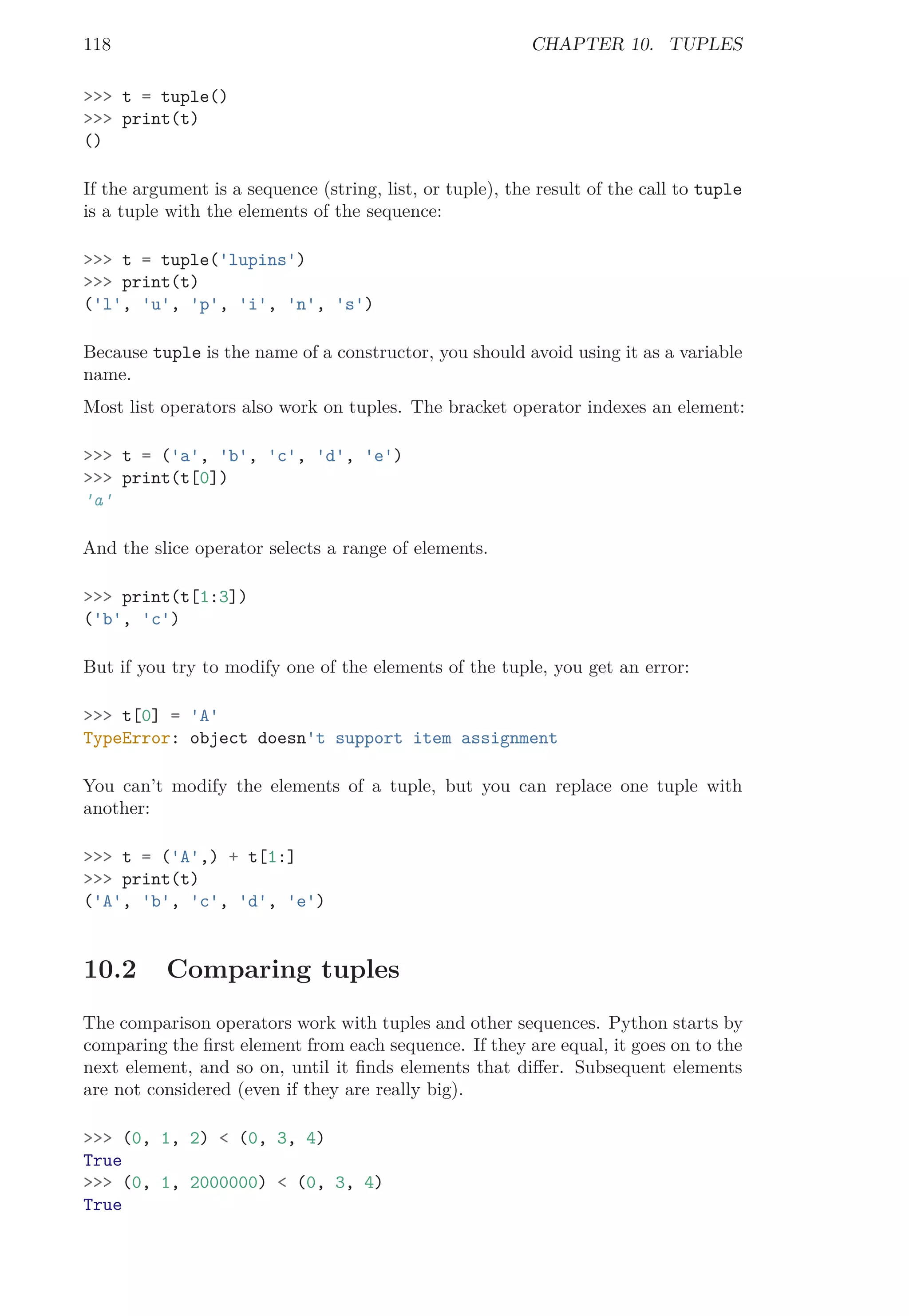 118 CHAPTER 10. TUPLES
>>> t = tuple()
>>> print(t)
()
If the argument is a sequence (string, list, or tuple), the result of the call to tuple
is a tuple with the elements of the sequence:
>>> t = tuple('lupins')
>>> print(t)
('l', 'u', 'p', 'i', 'n', 's')
Because tuple is the name of a constructor, you should avoid using it as a variable
name.
Most list operators also work on tuples. The bracket operator indexes an element:
>>> t = ('a', 'b', 'c', 'd', 'e')
>>> print(t[0])
'a'
And the slice operator selects a range of elements.
>>> print(t[1:3])
('b', 'c')
But if you try to modify one of the elements of the tuple, you get an error:
>>> t[0] = 'A'
TypeError: object doesn't support item assignment
You can’t modify the elements of a tuple, but you can replace one tuple with
another:
>>> t = ('A',) + t[1:]
>>> print(t)
('A', 'b', 'c', 'd', 'e')
10.2 Comparing tuples
The comparison operators work with tuples and other sequences. Python starts by
comparing the ﬁrst element from each sequence. If they are equal, it goes on to the
next element, and so on, until it ﬁnds elements that diﬀer. Subsequent elements
are not considered (even if they are really big).
>>> (0, 1, 2) < (0, 3, 4)
True
>>> (0, 1, 2000000) < (0, 3, 4)
True
 