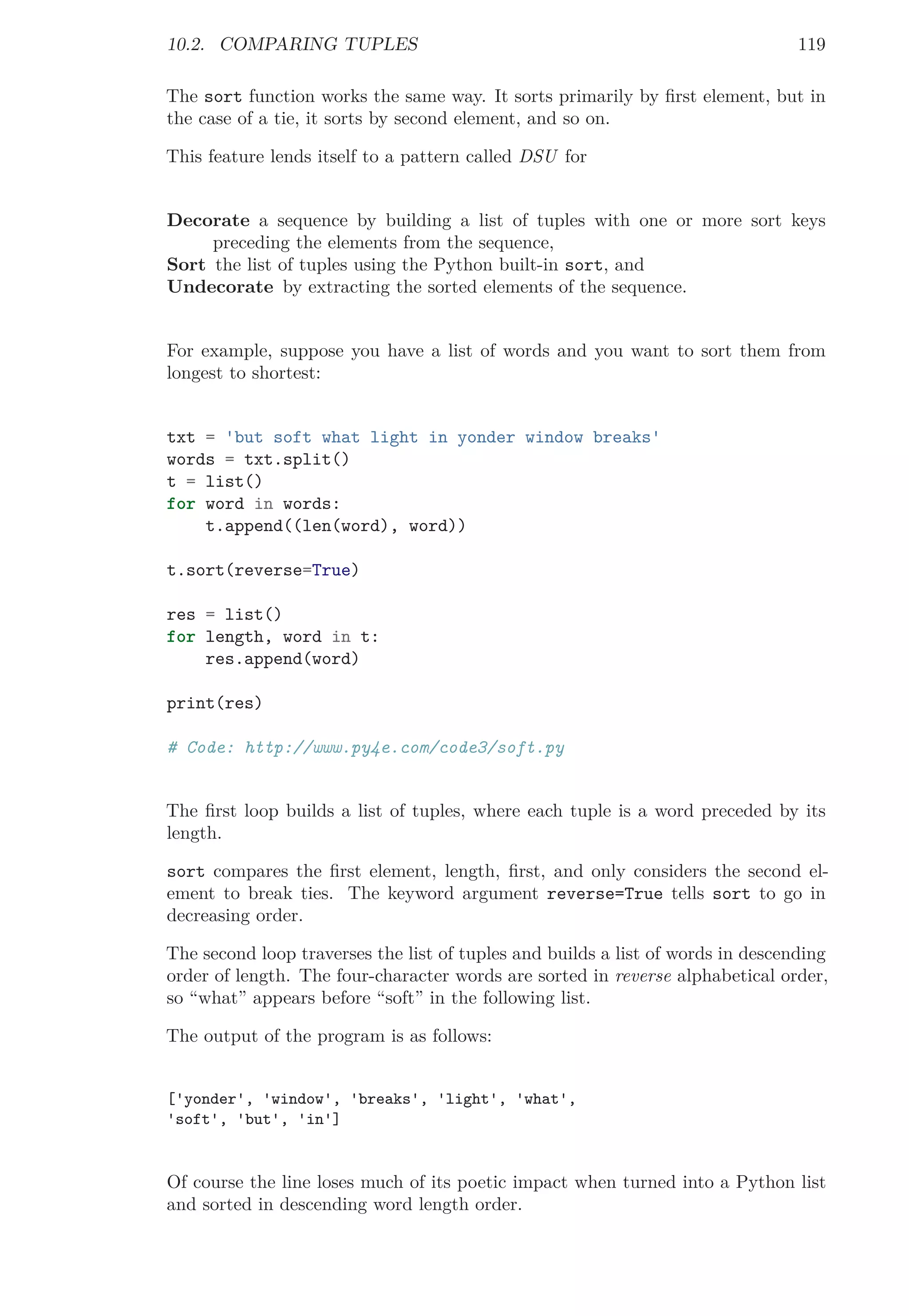 10.2. COMPARING TUPLES 119
The sort function works the same way. It sorts primarily by ﬁrst element, but in
the case of a tie, it sorts by second element, and so on.
This feature lends itself to a pattern called DSU for
Decorate a sequence by building a list of tuples with one or more sort keys
preceding the elements from the sequence,
Sort the list of tuples using the Python built-in sort, and
Undecorate by extracting the sorted elements of the sequence.
For example, suppose you have a list of words and you want to sort them from
longest to shortest:
txt = 'but soft what light in yonder window breaks'
words = txt.split()
t = list()
for word in words:
t.append((len(word), word))
t.sort(reverse=True)
res = list()
for length, word in t:
res.append(word)
print(res)
# Code: http://www.py4e.com/code3/soft.py
The ﬁrst loop builds a list of tuples, where each tuple is a word preceded by its
length.
sort compares the ﬁrst element, length, ﬁrst, and only considers the second el-
ement to break ties. The keyword argument reverse=True tells sort to go in
decreasing order.
The second loop traverses the list of tuples and builds a list of words in descending
order of length. The four-character words are sorted in reverse alphabetical order,
so “what” appears before “soft” in the following list.
The output of the program is as follows:
['yonder', 'window', 'breaks', 'light', 'what',
'soft', 'but', 'in']
Of course the line loses much of its poetic impact when turned into a Python list
and sorted in descending word length order.
 