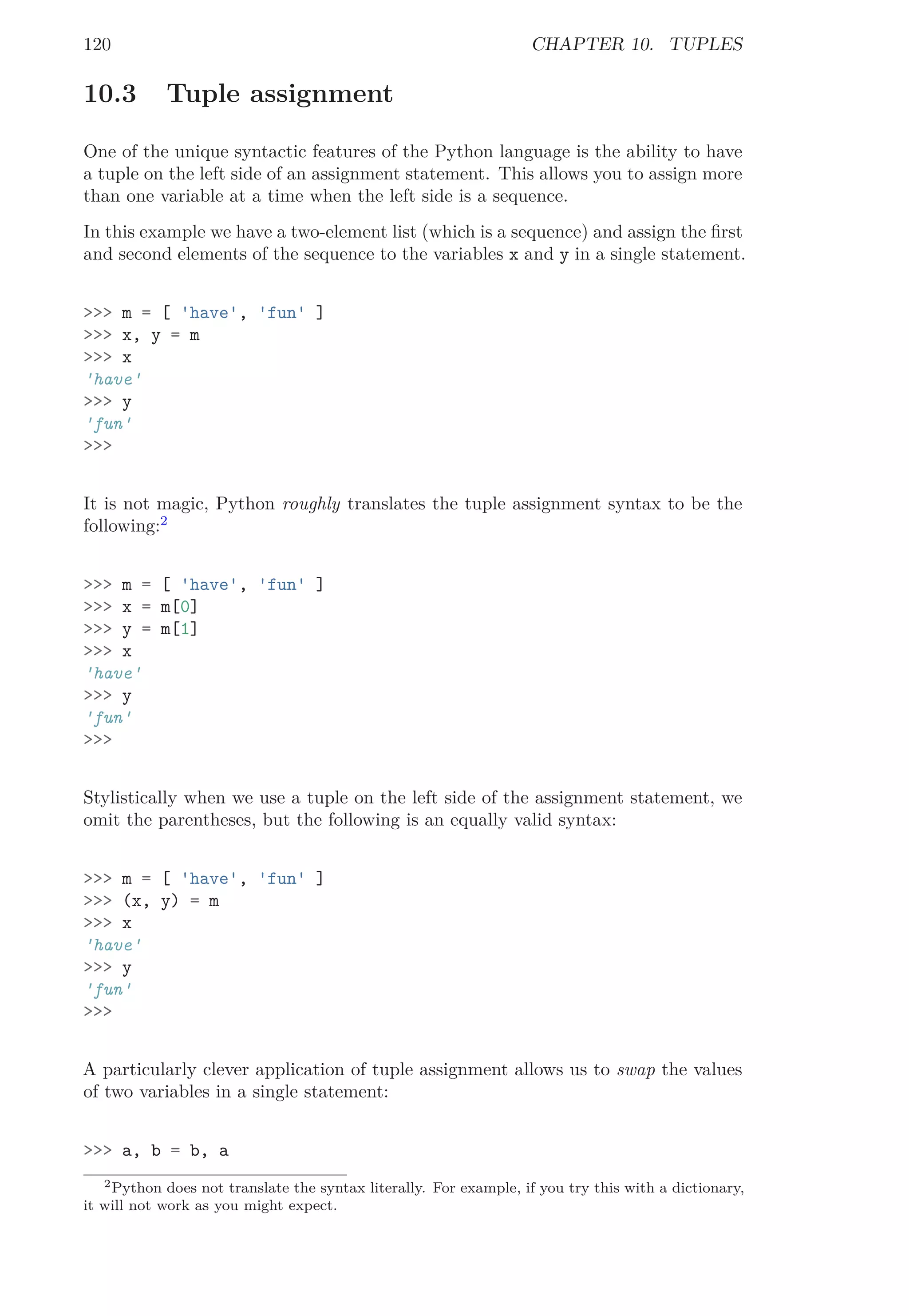 120 CHAPTER 10. TUPLES
10.3 Tuple assignment
One of the unique syntactic features of the Python language is the ability to have
a tuple on the left side of an assignment statement. This allows you to assign more
than one variable at a time when the left side is a sequence.
In this example we have a two-element list (which is a sequence) and assign the ﬁrst
and second elements of the sequence to the variables x and y in a single statement.
>>> m = [ 'have', 'fun' ]
>>> x, y = m
>>> x
'have'
>>> y
'fun'
>>>
It is not magic, Python roughly translates the tuple assignment syntax to be the
following:2
>>> m = [ 'have', 'fun' ]
>>> x = m[0]
>>> y = m[1]
>>> x
'have'
>>> y
'fun'
>>>
Stylistically when we use a tuple on the left side of the assignment statement, we
omit the parentheses, but the following is an equally valid syntax:
>>> m = [ 'have', 'fun' ]
>>> (x, y) = m
>>> x
'have'
>>> y
'fun'
>>>
A particularly clever application of tuple assignment allows us to swap the values
of two variables in a single statement:
>>> a, b = b, a
2Python does not translate the syntax literally. For example, if you try this with a dictionary,
it will not work as you might expect.
 