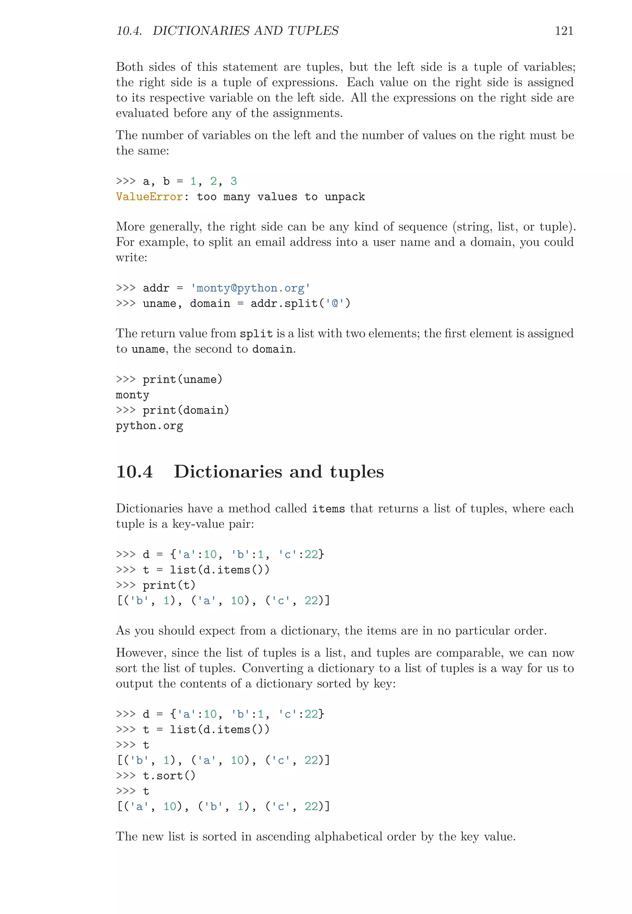 10.4. DICTIONARIES AND TUPLES 121
Both sides of this statement are tuples, but the left side is a tuple of variables;
the right side is a tuple of expressions. Each value on the right side is assigned
to its respective variable on the left side. All the expressions on the right side are
evaluated before any of the assignments.
The number of variables on the left and the number of values on the right must be
the same:
>>> a, b = 1, 2, 3
ValueError: too many values to unpack
More generally, the right side can be any kind of sequence (string, list, or tuple).
For example, to split an email address into a user name and a domain, you could
write:
>>> addr = 'monty@python.org'
>>> uname, domain = addr.split('@')
The return value from split is a list with two elements; the ﬁrst element is assigned
to uname, the second to domain.
>>> print(uname)
monty
>>> print(domain)
python.org
10.4 Dictionaries and tuples
Dictionaries have a method called items that returns a list of tuples, where each
tuple is a key-value pair:
>>> d = {'a':10, 'b':1, 'c':22}
>>> t = list(d.items())
>>> print(t)
[('b', 1), ('a', 10), ('c', 22)]
As you should expect from a dictionary, the items are in no particular order.
However, since the list of tuples is a list, and tuples are comparable, we can now
sort the list of tuples. Converting a dictionary to a list of tuples is a way for us to
output the contents of a dictionary sorted by key:
>>> d = {'a':10, 'b':1, 'c':22}
>>> t = list(d.items())
>>> t
[('b', 1), ('a', 10), ('c', 22)]
>>> t.sort()
>>> t
[('a', 10), ('b', 1), ('c', 22)]
The new list is sorted in ascending alphabetical order by the key value.
 