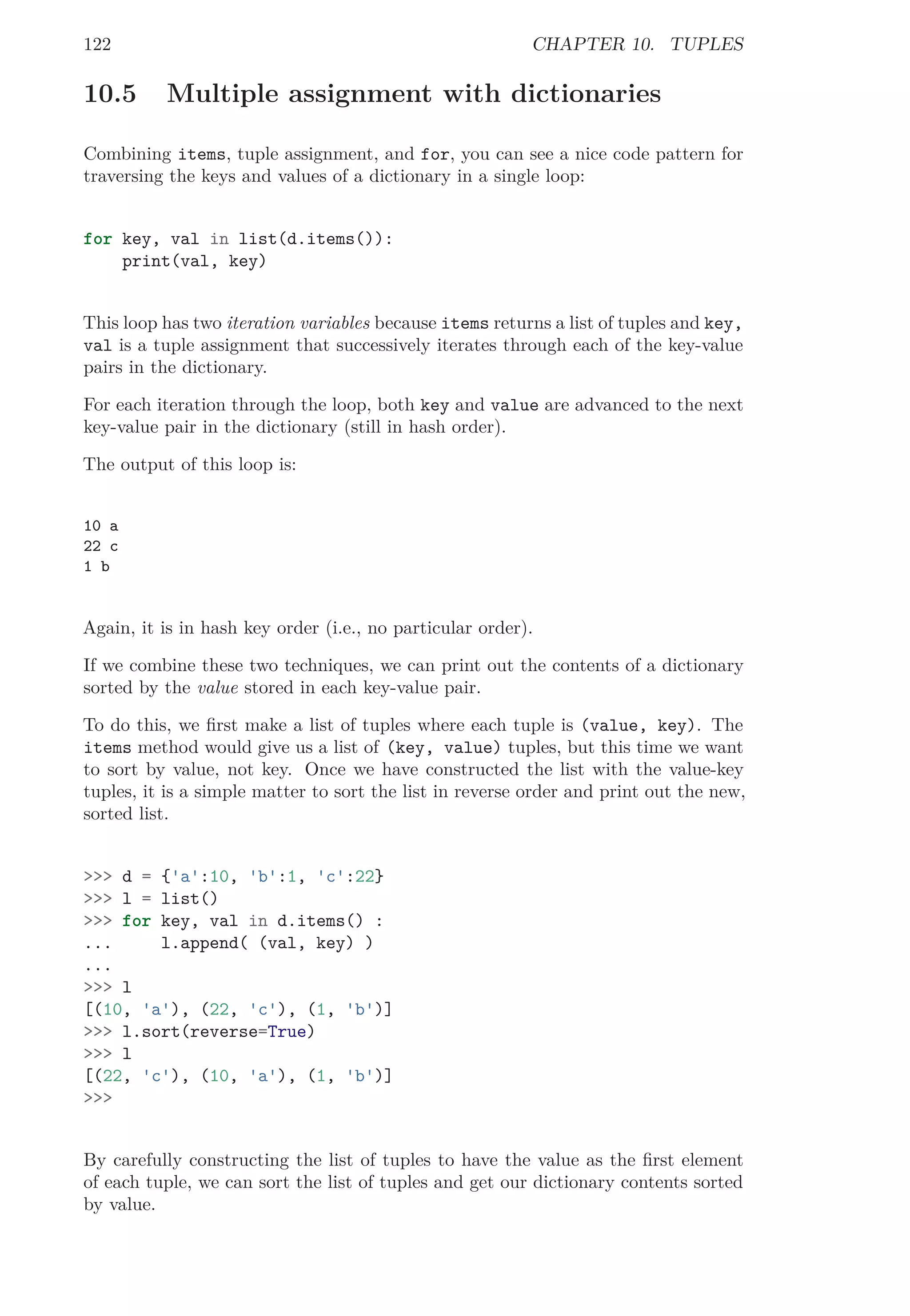 122 CHAPTER 10. TUPLES
10.5 Multiple assignment with dictionaries
Combining items, tuple assignment, and for, you can see a nice code pattern for
traversing the keys and values of a dictionary in a single loop:
for key, val in list(d.items()):
print(val, key)
This loop has two iteration variables because items returns a list of tuples and key,
val is a tuple assignment that successively iterates through each of the key-value
pairs in the dictionary.
For each iteration through the loop, both key and value are advanced to the next
key-value pair in the dictionary (still in hash order).
The output of this loop is:
10 a
22 c
1 b
Again, it is in hash key order (i.e., no particular order).
If we combine these two techniques, we can print out the contents of a dictionary
sorted by the value stored in each key-value pair.
To do this, we ﬁrst make a list of tuples where each tuple is (value, key). The
items method would give us a list of (key, value) tuples, but this time we want
to sort by value, not key. Once we have constructed the list with the value-key
tuples, it is a simple matter to sort the list in reverse order and print out the new,
sorted list.
>>> d = {'a':10, 'b':1, 'c':22}
>>> l = list()
>>> for key, val in d.items() :
... l.append( (val, key) )
...
>>> l
[(10, 'a'), (22, 'c'), (1, 'b')]
>>> l.sort(reverse=True)
>>> l
[(22, 'c'), (10, 'a'), (1, 'b')]
>>>
By carefully constructing the list of tuples to have the value as the ﬁrst element
of each tuple, we can sort the list of tuples and get our dictionary contents sorted
by value.
 