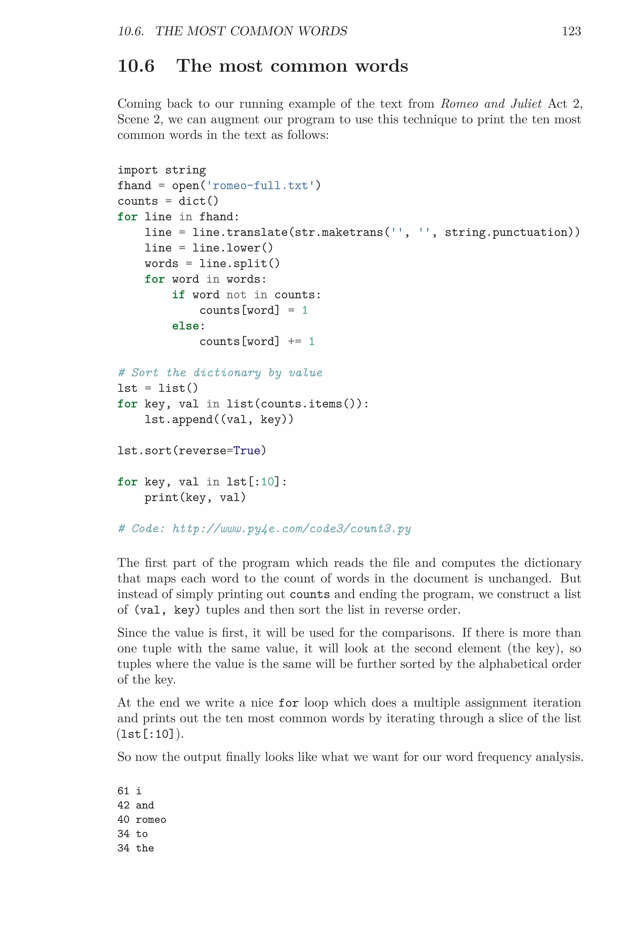 10.6. THE MOST COMMON WORDS 123
10.6 The most common words
Coming back to our running example of the text from Romeo and Juliet Act 2,
Scene 2, we can augment our program to use this technique to print the ten most
common words in the text as follows:
import string
fhand = open('romeo-full.txt')
counts = dict()
for line in fhand:
line = line.translate(str.maketrans('', '', string.punctuation))
line = line.lower()
words = line.split()
for word in words:
if word not in counts:
counts[word] = 1
else:
counts[word] += 1
# Sort the dictionary by value
lst = list()
for key, val in list(counts.items()):
lst.append((val, key))
lst.sort(reverse=True)
for key, val in lst[:10]:
print(key, val)
# Code: http://www.py4e.com/code3/count3.py
The ﬁrst part of the program which reads the ﬁle and computes the dictionary
that maps each word to the count of words in the document is unchanged. But
instead of simply printing out counts and ending the program, we construct a list
of (val, key) tuples and then sort the list in reverse order.
Since the value is ﬁrst, it will be used for the comparisons. If there is more than
one tuple with the same value, it will look at the second element (the key), so
tuples where the value is the same will be further sorted by the alphabetical order
of the key.
At the end we write a nice for loop which does a multiple assignment iteration
and prints out the ten most common words by iterating through a slice of the list
(lst[:10]).
So now the output ﬁnally looks like what we want for our word frequency analysis.
61 i
42 and
40 romeo
34 to
34 the
 