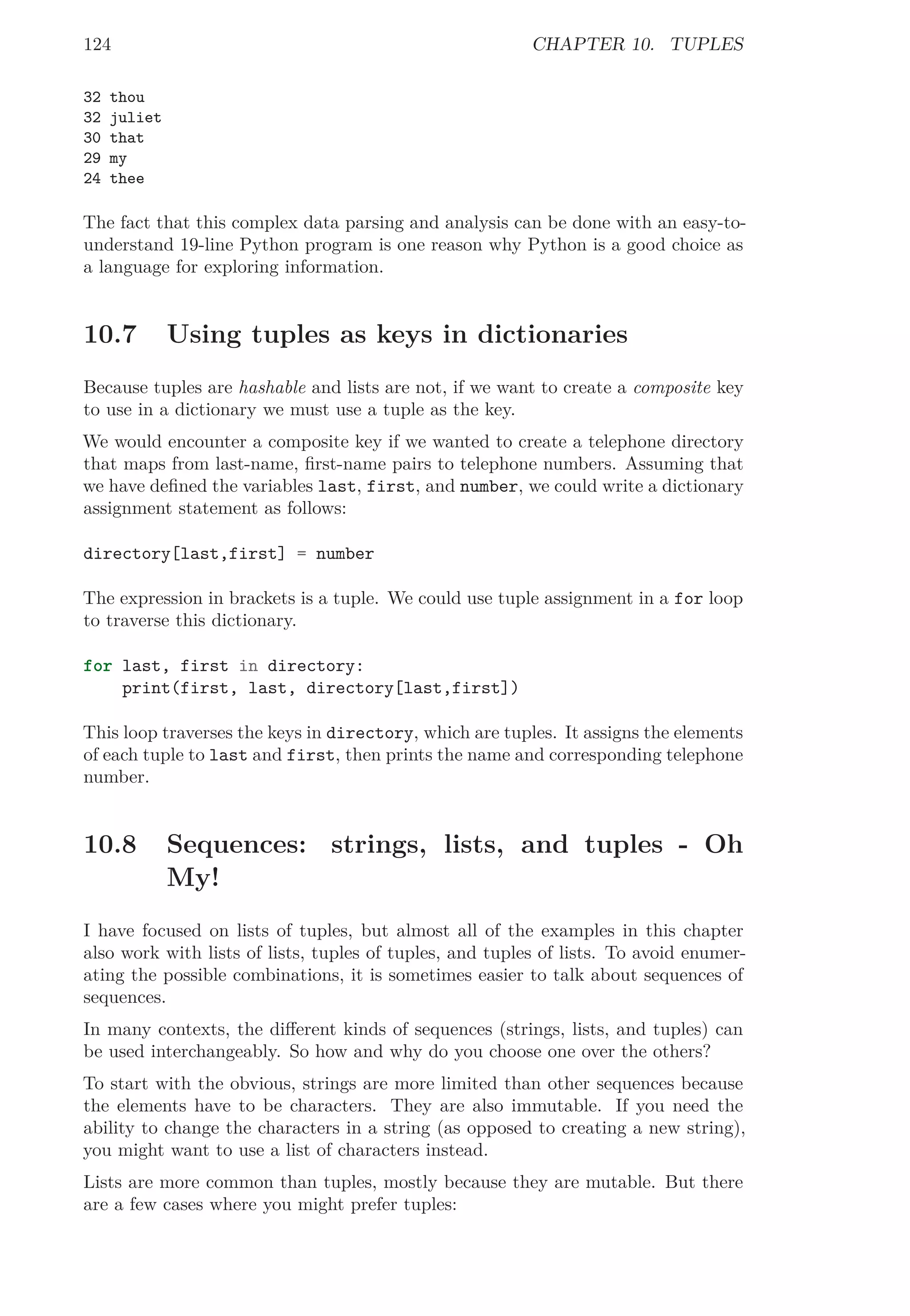 124 CHAPTER 10. TUPLES
32 thou
32 juliet
30 that
29 my
24 thee
The fact that this complex data parsing and analysis can be done with an easy-to-
understand 19-line Python program is one reason why Python is a good choice as
a language for exploring information.
10.7 Using tuples as keys in dictionaries
Because tuples are hashable and lists are not, if we want to create a composite key
to use in a dictionary we must use a tuple as the key.
We would encounter a composite key if we wanted to create a telephone directory
that maps from last-name, ﬁrst-name pairs to telephone numbers. Assuming that
we have deﬁned the variables last, first, and number, we could write a dictionary
assignment statement as follows:
directory[last,first] = number
The expression in brackets is a tuple. We could use tuple assignment in a for loop
to traverse this dictionary.
for last, first in directory:
print(first, last, directory[last,first])
This loop traverses the keys in directory, which are tuples. It assigns the elements
of each tuple to last and first, then prints the name and corresponding telephone
number.
10.8 Sequences: strings, lists, and tuples - Oh
My!
I have focused on lists of tuples, but almost all of the examples in this chapter
also work with lists of lists, tuples of tuples, and tuples of lists. To avoid enumer-
ating the possible combinations, it is sometimes easier to talk about sequences of
sequences.
In many contexts, the diﬀerent kinds of sequences (strings, lists, and tuples) can
be used interchangeably. So how and why do you choose one over the others?
To start with the obvious, strings are more limited than other sequences because
the elements have to be characters. They are also immutable. If you need the
ability to change the characters in a string (as opposed to creating a new string),
you might want to use a list of characters instead.
Lists are more common than tuples, mostly because they are mutable. But there
are a few cases where you might prefer tuples:
 