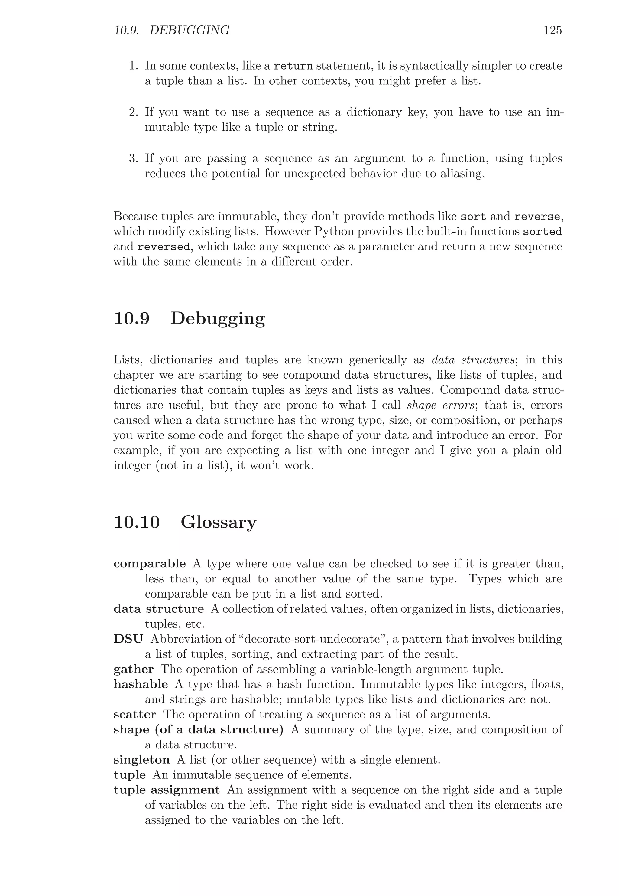 10.9. DEBUGGING 125
1. In some contexts, like a return statement, it is syntactically simpler to create
a tuple than a list. In other contexts, you might prefer a list.
2. If you want to use a sequence as a dictionary key, you have to use an im-
mutable type like a tuple or string.
3. If you are passing a sequence as an argument to a function, using tuples
reduces the potential for unexpected behavior due to aliasing.
Because tuples are immutable, they don’t provide methods like sort and reverse,
which modify existing lists. However Python provides the built-in functions sorted
and reversed, which take any sequence as a parameter and return a new sequence
with the same elements in a diﬀerent order.
10.9 Debugging
Lists, dictionaries and tuples are known generically as data structures; in this
chapter we are starting to see compound data structures, like lists of tuples, and
dictionaries that contain tuples as keys and lists as values. Compound data struc-
tures are useful, but they are prone to what I call shape errors; that is, errors
caused when a data structure has the wrong type, size, or composition, or perhaps
you write some code and forget the shape of your data and introduce an error. For
example, if you are expecting a list with one integer and I give you a plain old
integer (not in a list), it won’t work.
10.10 Glossary
comparable A type where one value can be checked to see if it is greater than,
less than, or equal to another value of the same type. Types which are
comparable can be put in a list and sorted.
data structure A collection of related values, often organized in lists, dictionaries,
tuples, etc.
DSU Abbreviation of “decorate-sort-undecorate”, a pattern that involves building
a list of tuples, sorting, and extracting part of the result.
gather The operation of assembling a variable-length argument tuple.
hashable A type that has a hash function. Immutable types like integers, ﬂoats,
and strings are hashable; mutable types like lists and dictionaries are not.
scatter The operation of treating a sequence as a list of arguments.
shape (of a data structure) A summary of the type, size, and composition of
a data structure.
singleton A list (or other sequence) with a single element.
tuple An immutable sequence of elements.
tuple assignment An assignment with a sequence on the right side and a tuple
of variables on the left. The right side is evaluated and then its elements are
assigned to the variables on the left.
 