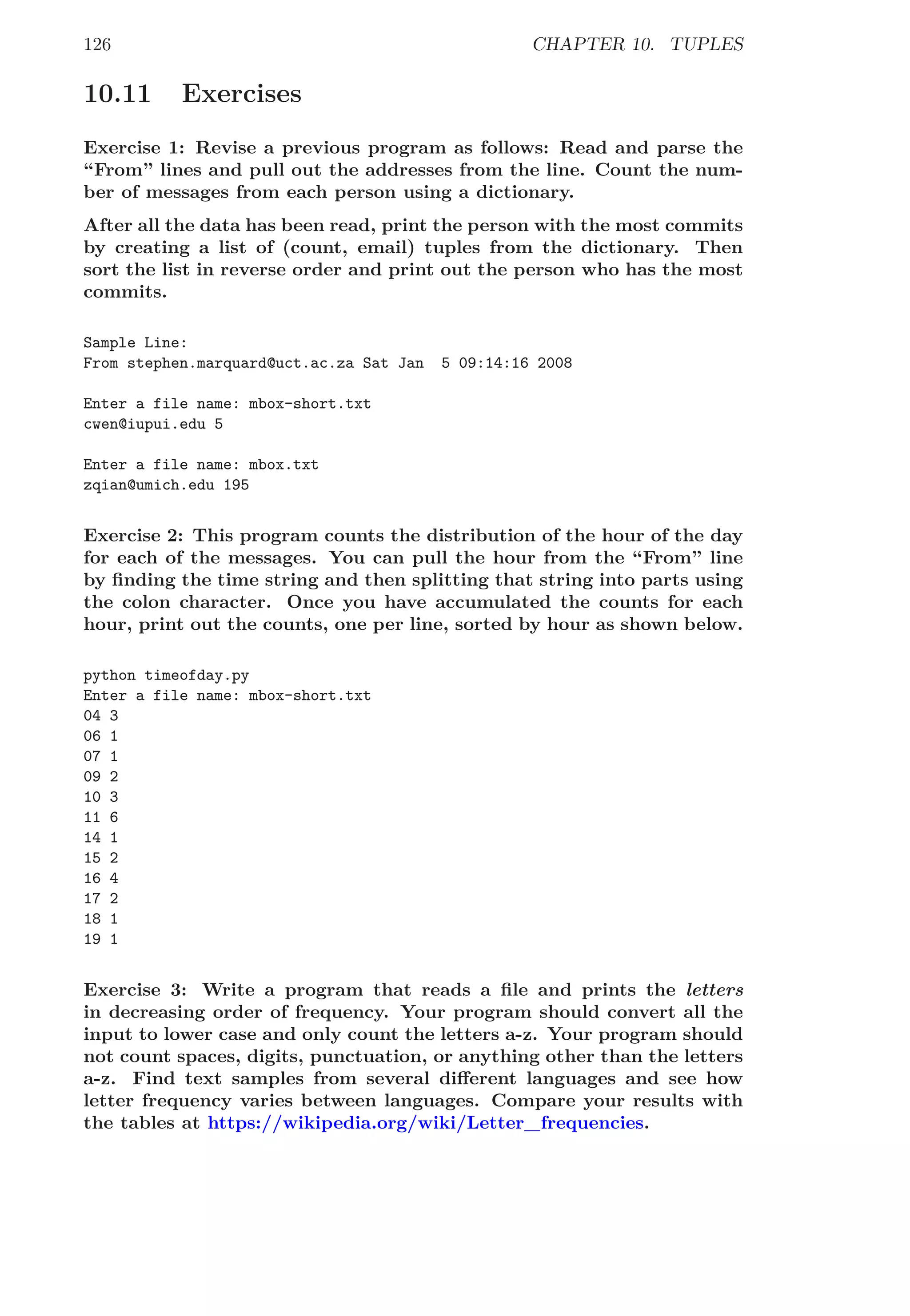 126 CHAPTER 10. TUPLES
10.11 Exercises
Exercise 1: Revise a previous program as follows: Read and parse the
“From” lines and pull out the addresses from the line. Count the num-
ber of messages from each person using a dictionary.
After all the data has been read, print the person with the most commits
by creating a list of (count, email) tuples from the dictionary. Then
sort the list in reverse order and print out the person who has the most
commits.
Sample Line:
From stephen.marquard@uct.ac.za Sat Jan 5 09:14:16 2008
Enter a file name: mbox-short.txt
cwen@iupui.edu 5
Enter a file name: mbox.txt
zqian@umich.edu 195
Exercise 2: This program counts the distribution of the hour of the day
for each of the messages. You can pull the hour from the “From” line
by ﬁnding the time string and then splitting that string into parts using
the colon character. Once you have accumulated the counts for each
hour, print out the counts, one per line, sorted by hour as shown below.
python timeofday.py
Enter a file name: mbox-short.txt
04 3
06 1
07 1
09 2
10 3
11 6
14 1
15 2
16 4
17 2
18 1
19 1
Exercise 3: Write a program that reads a ﬁle and prints the letters
in decreasing order of frequency. Your program should convert all the
input to lower case and only count the letters a-z. Your program should
not count spaces, digits, punctuation, or anything other than the letters
a-z. Find text samples from several diﬀerent languages and see how
letter frequency varies between languages. Compare your results with
the tables at https://wikipedia.org/wiki/Letter_frequencies.
 